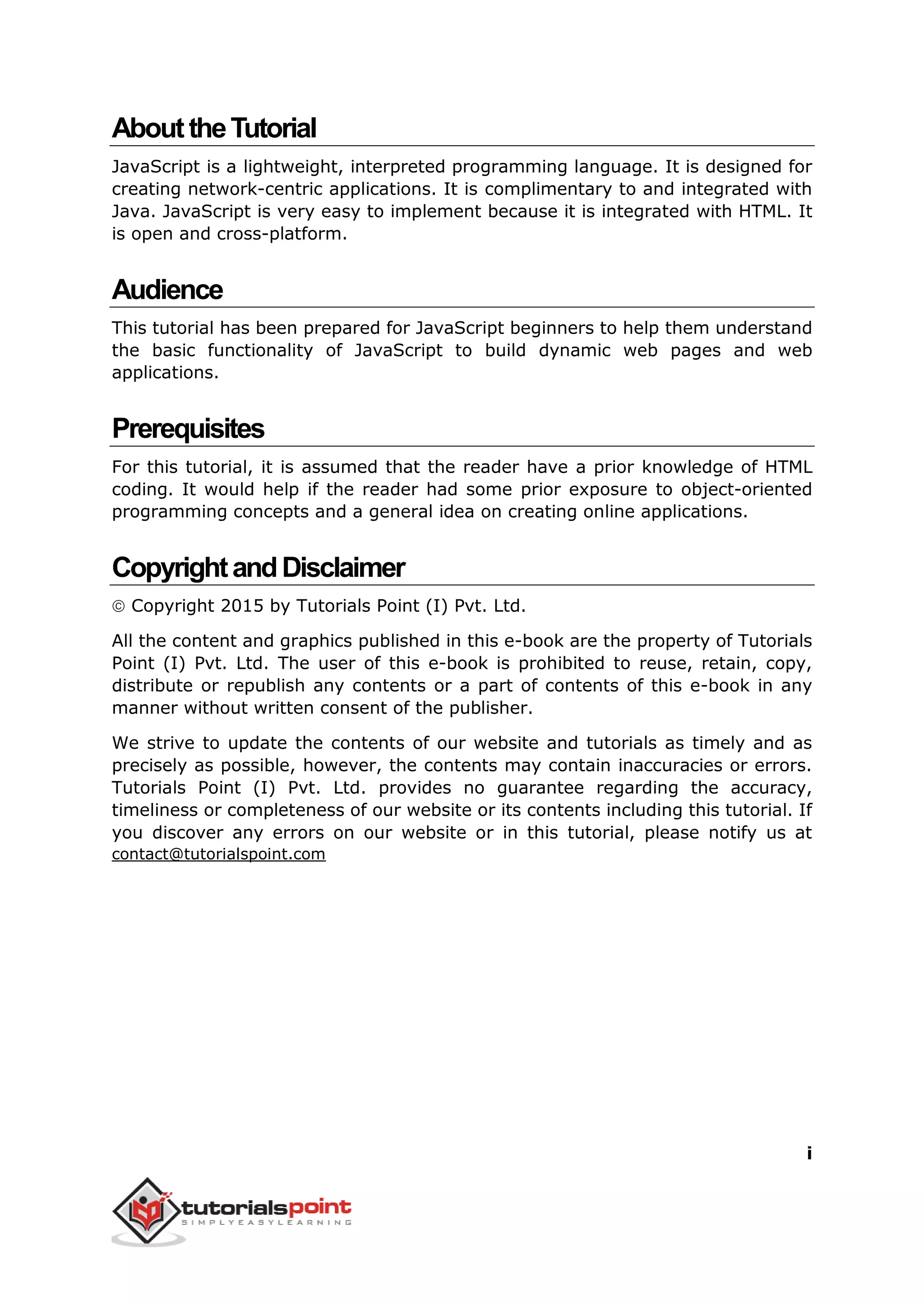 i
AbouttheTutorial
JavaScript is a lightweight, interpreted programming language. It is designed for
creating network-centric applications. It is complimentary to and integrated with
Java. JavaScript is very easy to implement because it is integrated with HTML. It
is open and cross-platform.
Audience
This tutorial has been prepared for JavaScript beginners to help them understand
the basic functionality of JavaScript to build dynamic web pages and web
applications.
Prerequisites
For this tutorial, it is assumed that the reader have a prior knowledge of HTML
coding. It would help if the reader had some prior exposure to object-oriented
programming concepts and a general idea on creating online applications.
CopyrightandDisclaimer
 Copyright 2015 by Tutorials Point (I) Pvt. Ltd.
All the content and graphics published in this e-book are the property of Tutorials
Point (I) Pvt. Ltd. The user of this e-book is prohibited to reuse, retain, copy,
distribute or republish any contents or a part of contents of this e-book in any
manner without written consent of the publisher.
We strive to update the contents of our website and tutorials as timely and as
precisely as possible, however, the contents may contain inaccuracies or errors.
Tutorials Point (I) Pvt. Ltd. provides no guarantee regarding the accuracy,
timeliness or completeness of our website or its contents including this tutorial. If
you discover any errors on our website or in this tutorial, please notify us at
contact@tutorialspoint.com
 