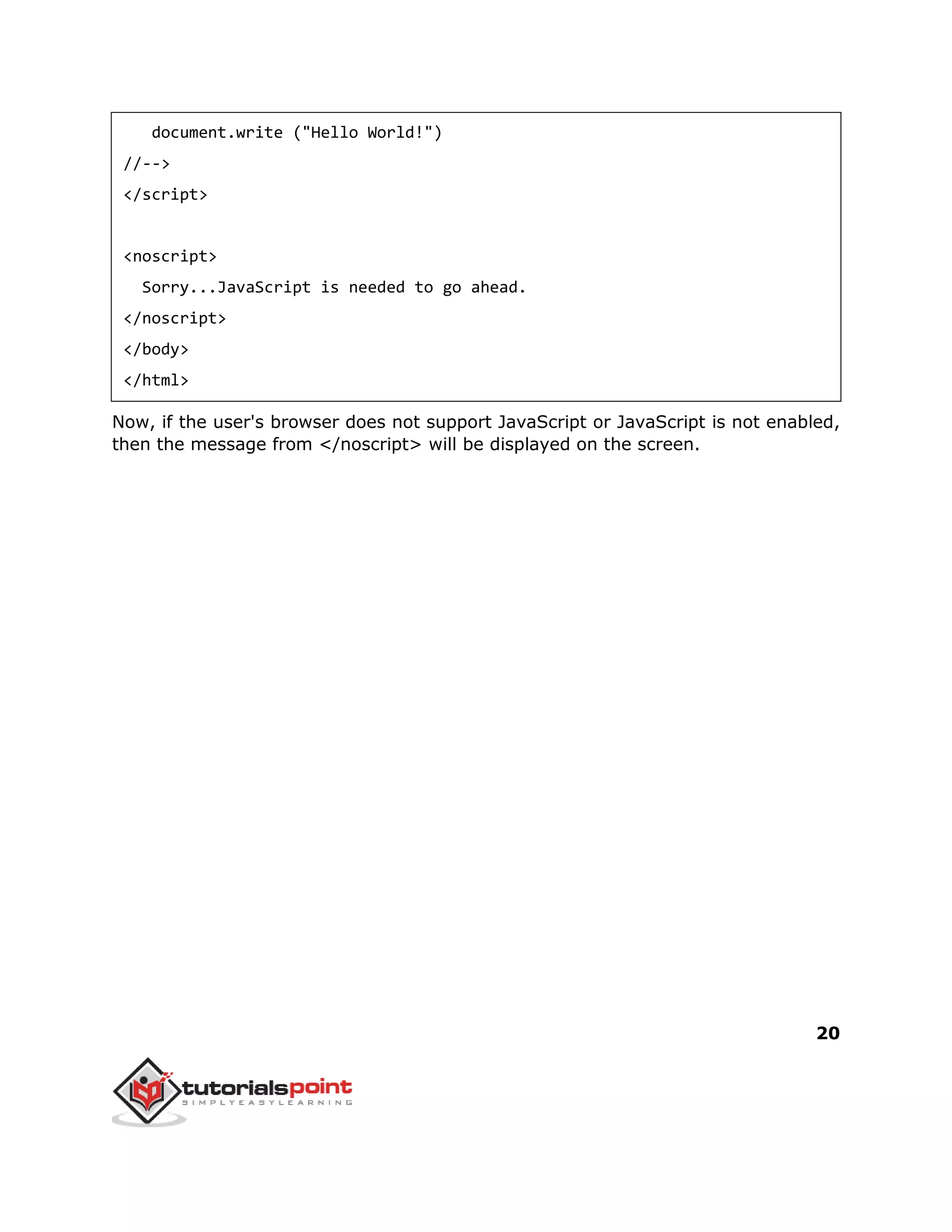20
document.write ("Hello World!")
//-->
</script>
<noscript>
Sorry...JavaScript is needed to go ahead.
</noscript>
</body>
</html>
Now, if the user's browser does not support JavaScript or JavaScript is not enabled,
then the message from </noscript> will be displayed on the screen.
 