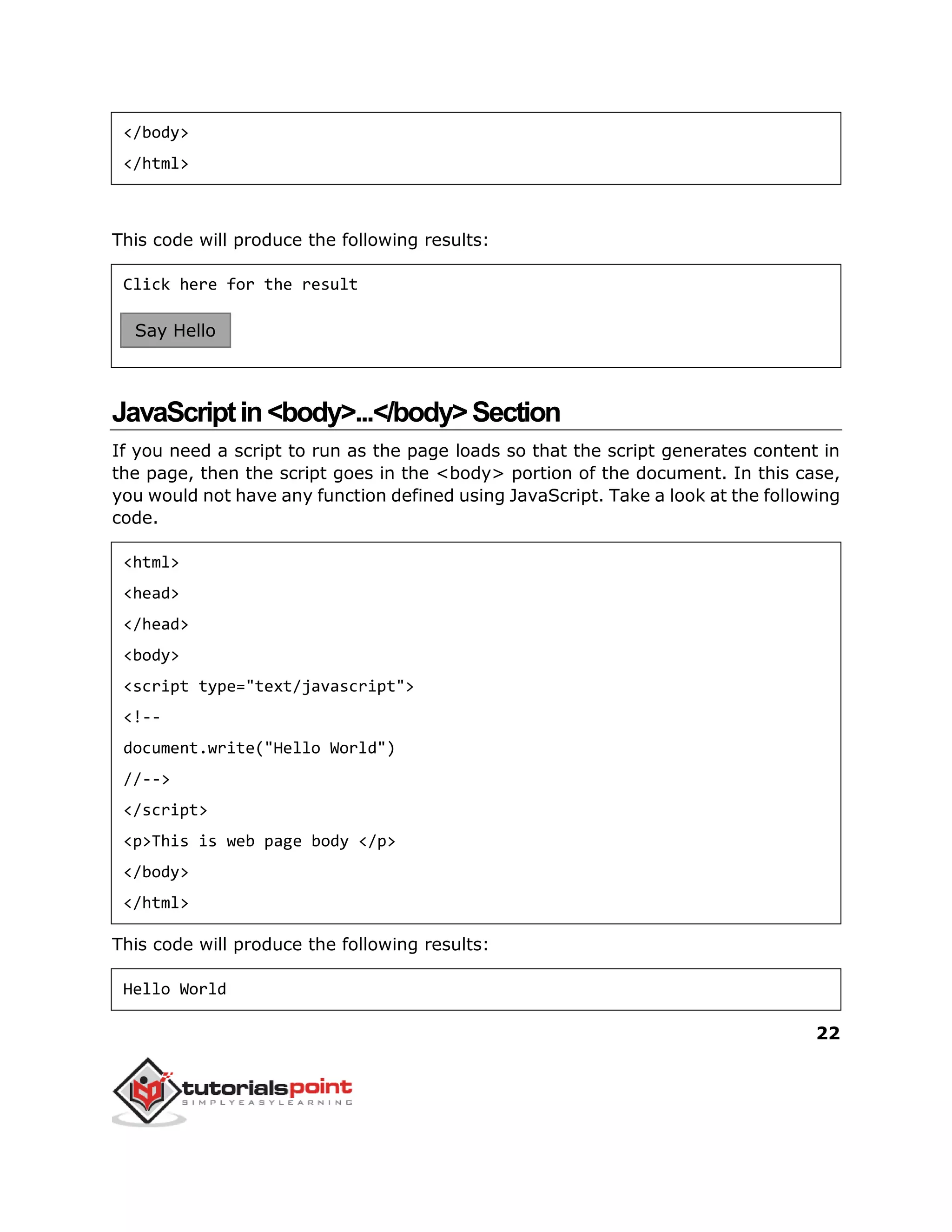 22
</body>
</html>
This code will produce the following results:
Click here for the result
JavaScriptin<body>...</body>Section
If you need a script to run as the page loads so that the script generates content in
the page, then the script goes in the <body> portion of the document. In this case,
you would not have any function defined using JavaScript. Take a look at the following
code.
<html>
<head>
</head>
<body>
<script type="text/javascript">
<!--
document.write("Hello World")
//-->
</script>
<p>This is web page body </p>
</body>
</html>
This code will produce the following results:
Hello World
Say Hello
 