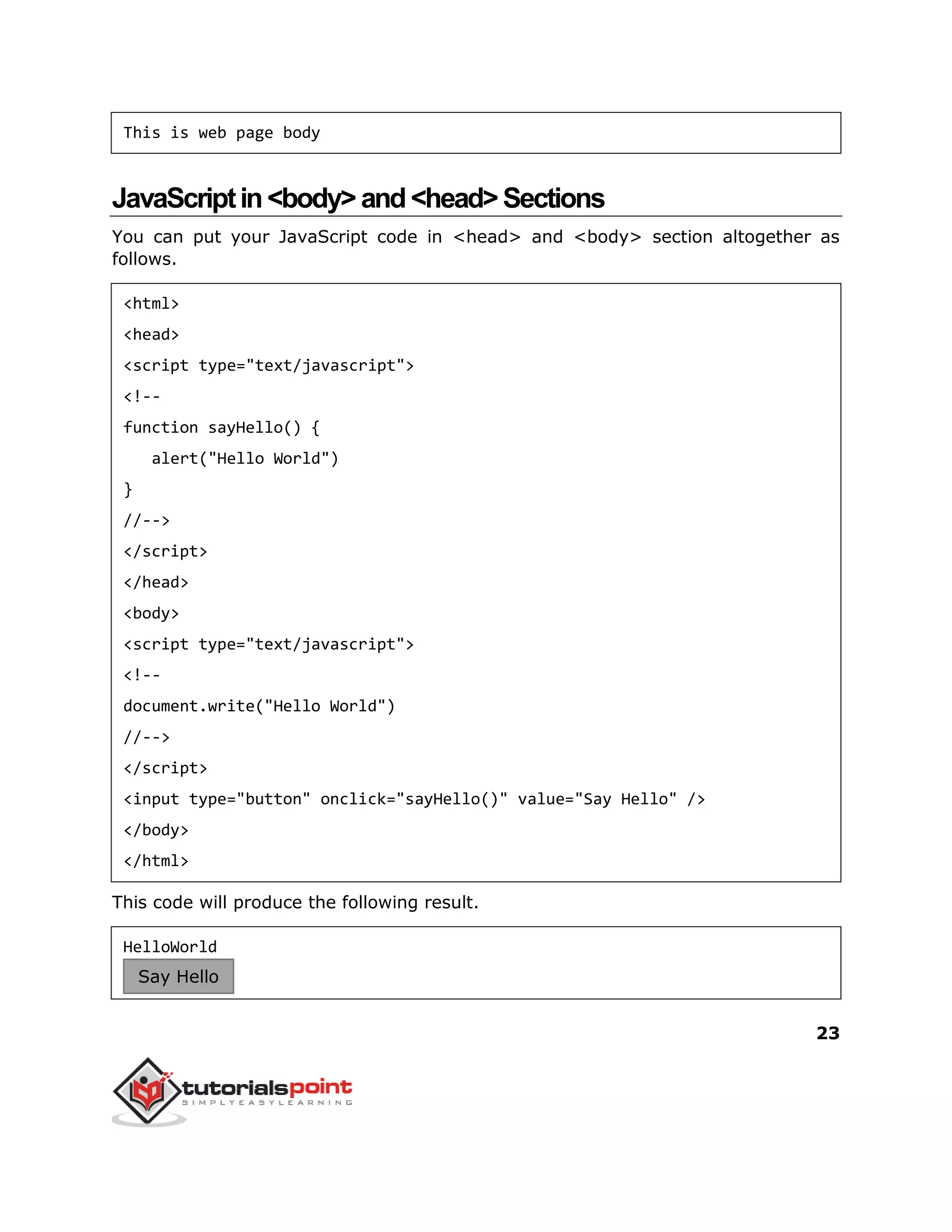 23
This is web page body
JavaScriptin<body>and<head>Sections
You can put your JavaScript code in <head> and <body> section altogether as
follows.
<html>
<head>
<script type="text/javascript">
<!--
function sayHello() {
alert("Hello World")
}
//-->
</script>
</head>
<body>
<script type="text/javascript">
<!--
document.write("Hello World")
//-->
</script>
<input type="button" onclick="sayHello()" value="Say Hello" />
</body>
</html>
This code will produce the following result.
HelloWorld
Say Hello
 