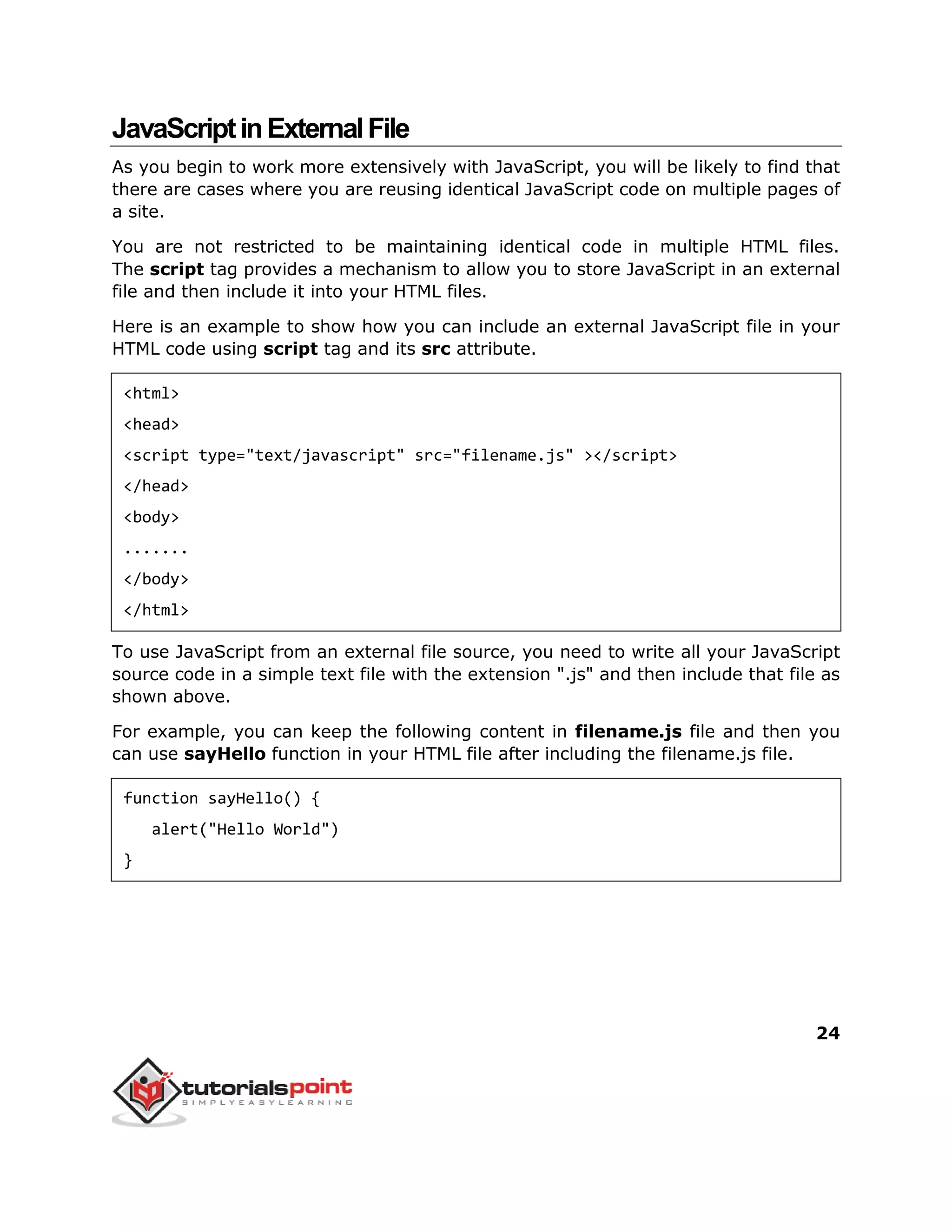 24
JavaScriptinExternalFile
As you begin to work more extensively with JavaScript, you will be likely to find that
there are cases where you are reusing identical JavaScript code on multiple pages of
a site.
You are not restricted to be maintaining identical code in multiple HTML files.
The script tag provides a mechanism to allow you to store JavaScript in an external
file and then include it into your HTML files.
Here is an example to show how you can include an external JavaScript file in your
HTML code using script tag and its src attribute.
<html>
<head>
<script type="text/javascript" src="filename.js" ></script>
</head>
<body>
.......
</body>
</html>
To use JavaScript from an external file source, you need to write all your JavaScript
source code in a simple text file with the extension ".js" and then include that file as
shown above.
For example, you can keep the following content in filename.js file and then you
can use sayHello function in your HTML file after including the filename.js file.
function sayHello() {
alert("Hello World")
}
 