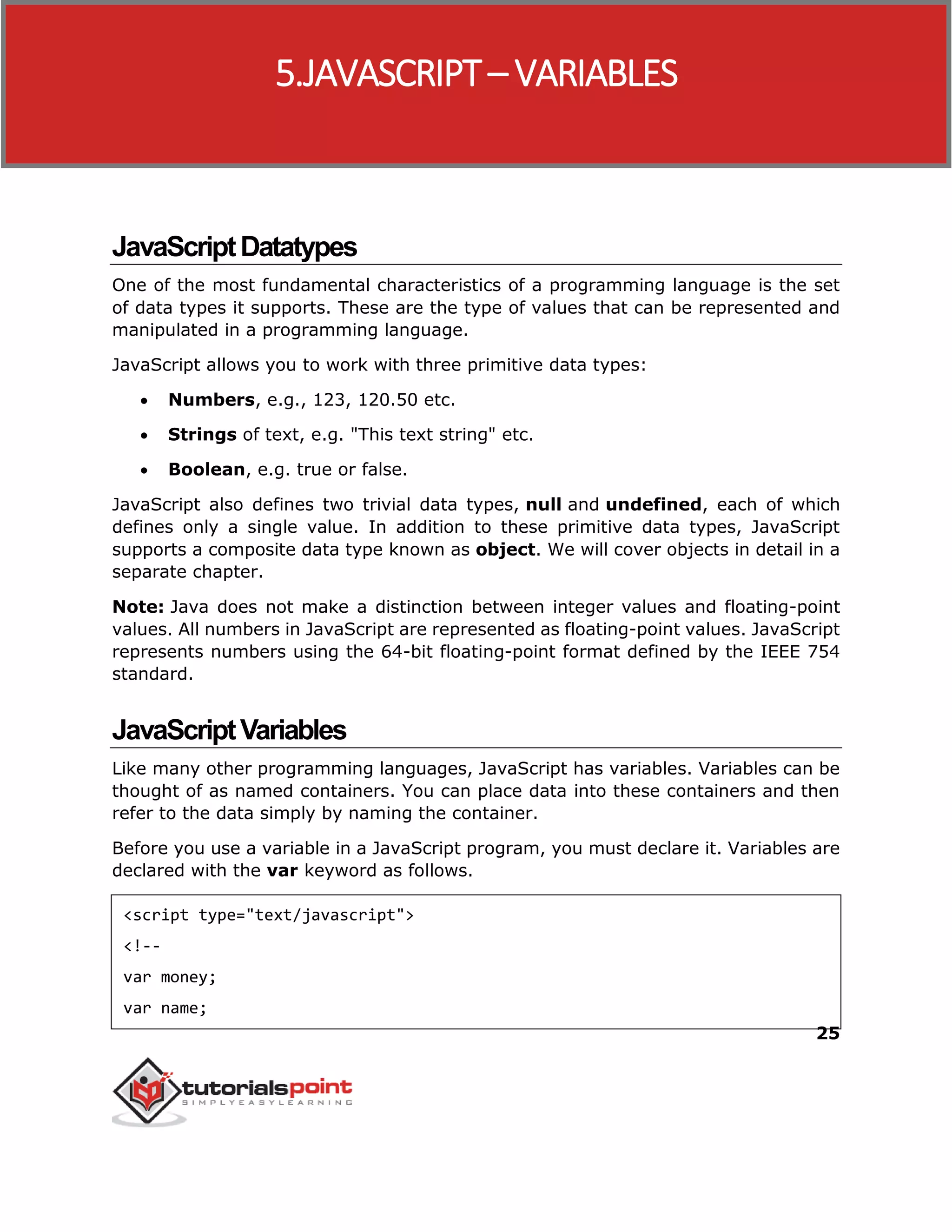25
JavaScriptDatatypes
One of the most fundamental characteristics of a programming language is the set
of data types it supports. These are the type of values that can be represented and
manipulated in a programming language.
JavaScript allows you to work with three primitive data types:
 Numbers, e.g., 123, 120.50 etc.
 Strings of text, e.g. "This text string" etc.
 Boolean, e.g. true or false.
JavaScript also defines two trivial data types, null and undefined, each of which
defines only a single value. In addition to these primitive data types, JavaScript
supports a composite data type known as object. We will cover objects in detail in a
separate chapter.
Note: Java does not make a distinction between integer values and floating-point
values. All numbers in JavaScript are represented as floating-point values. JavaScript
represents numbers using the 64-bit floating-point format defined by the IEEE 754
standard.
JavaScriptVariables
Like many other programming languages, JavaScript has variables. Variables can be
thought of as named containers. You can place data into these containers and then
refer to the data simply by naming the container.
Before you use a variable in a JavaScript program, you must declare it. Variables are
declared with the var keyword as follows.
<script type="text/javascript">
<!--
var money;
var name;
5.JAVASCRIPT– VARIABLES
 