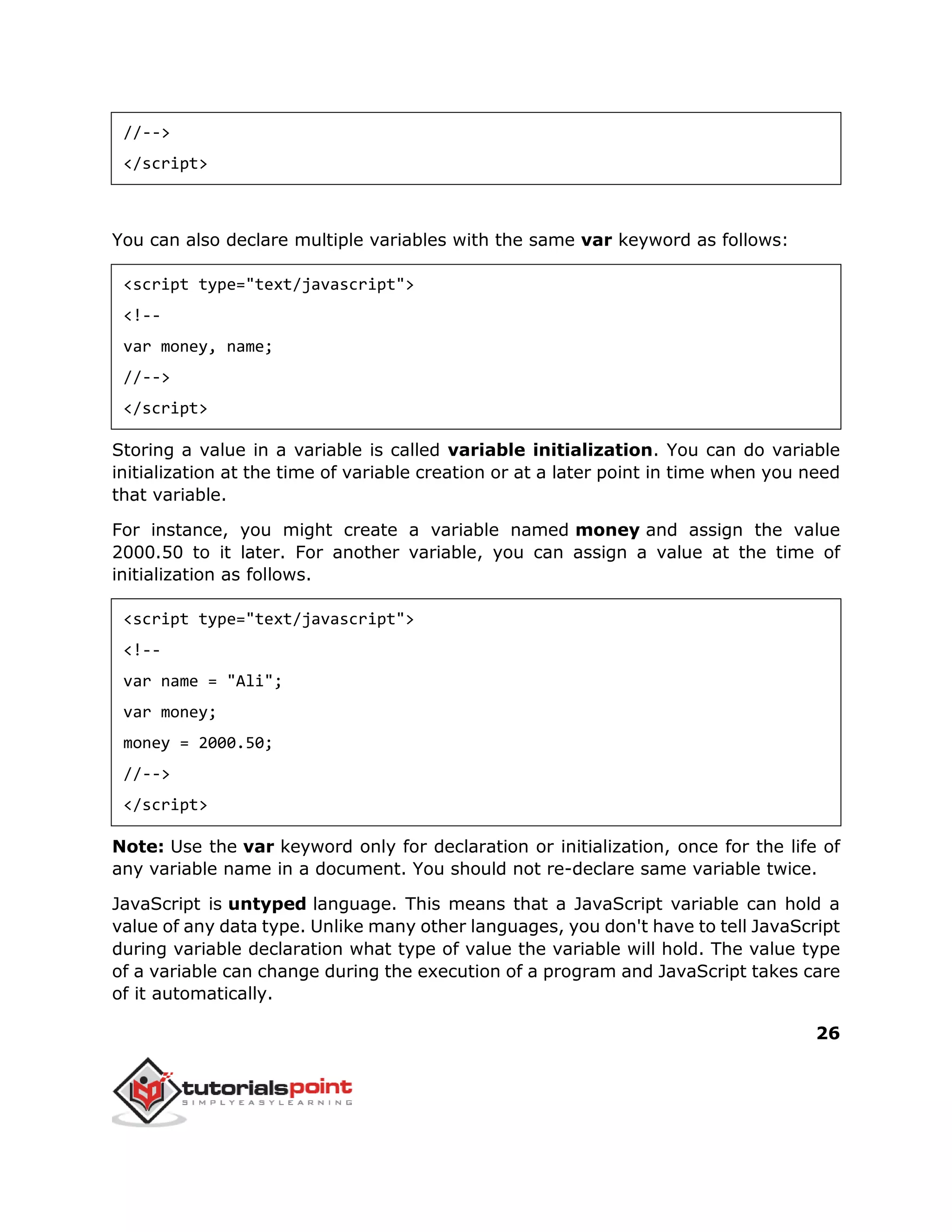 26
//-->
</script>
You can also declare multiple variables with the same var keyword as follows:
<script type="text/javascript">
<!--
var money, name;
//-->
</script>
Storing a value in a variable is called variable initialization. You can do variable
initialization at the time of variable creation or at a later point in time when you need
that variable.
For instance, you might create a variable named money and assign the value
2000.50 to it later. For another variable, you can assign a value at the time of
initialization as follows.
<script type="text/javascript">
<!--
var name = "Ali";
var money;
money = 2000.50;
//-->
</script>
Note: Use the var keyword only for declaration or initialization, once for the life of
any variable name in a document. You should not re-declare same variable twice.
JavaScript is untyped language. This means that a JavaScript variable can hold a
value of any data type. Unlike many other languages, you don't have to tell JavaScript
during variable declaration what type of value the variable will hold. The value type
of a variable can change during the execution of a program and JavaScript takes care
of it automatically.
 