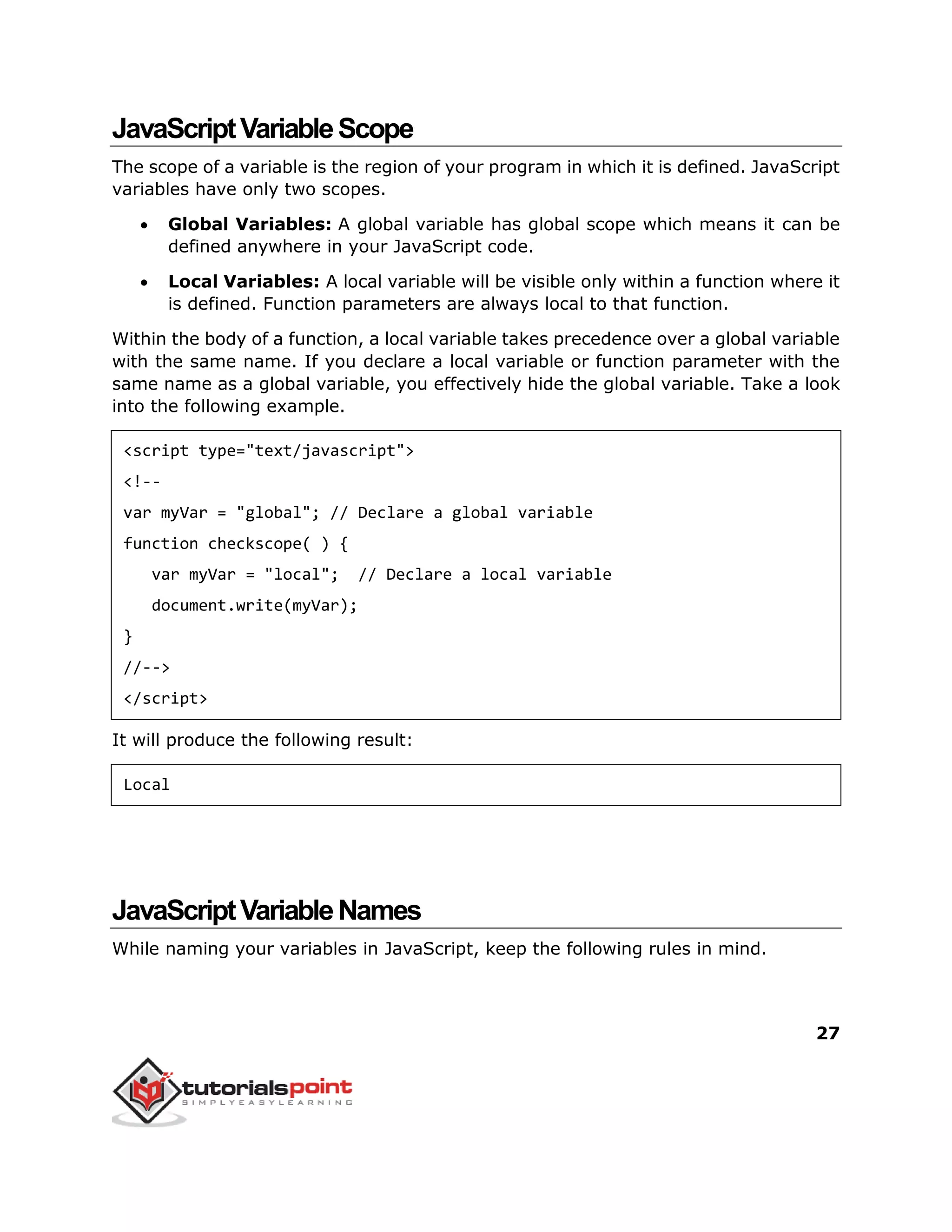 27
JavaScriptVariableScope
The scope of a variable is the region of your program in which it is defined. JavaScript
variables have only two scopes.
 Global Variables: A global variable has global scope which means it can be
defined anywhere in your JavaScript code.
 Local Variables: A local variable will be visible only within a function where it
is defined. Function parameters are always local to that function.
Within the body of a function, a local variable takes precedence over a global variable
with the same name. If you declare a local variable or function parameter with the
same name as a global variable, you effectively hide the global variable. Take a look
into the following example.
<script type="text/javascript">
<!--
var myVar = "global"; // Declare a global variable
function checkscope( ) {
var myVar = "local"; // Declare a local variable
document.write(myVar);
}
//-->
</script>
It will produce the following result:
Local
JavaScriptVariableNames
While naming your variables in JavaScript, keep the following rules in mind.
 
