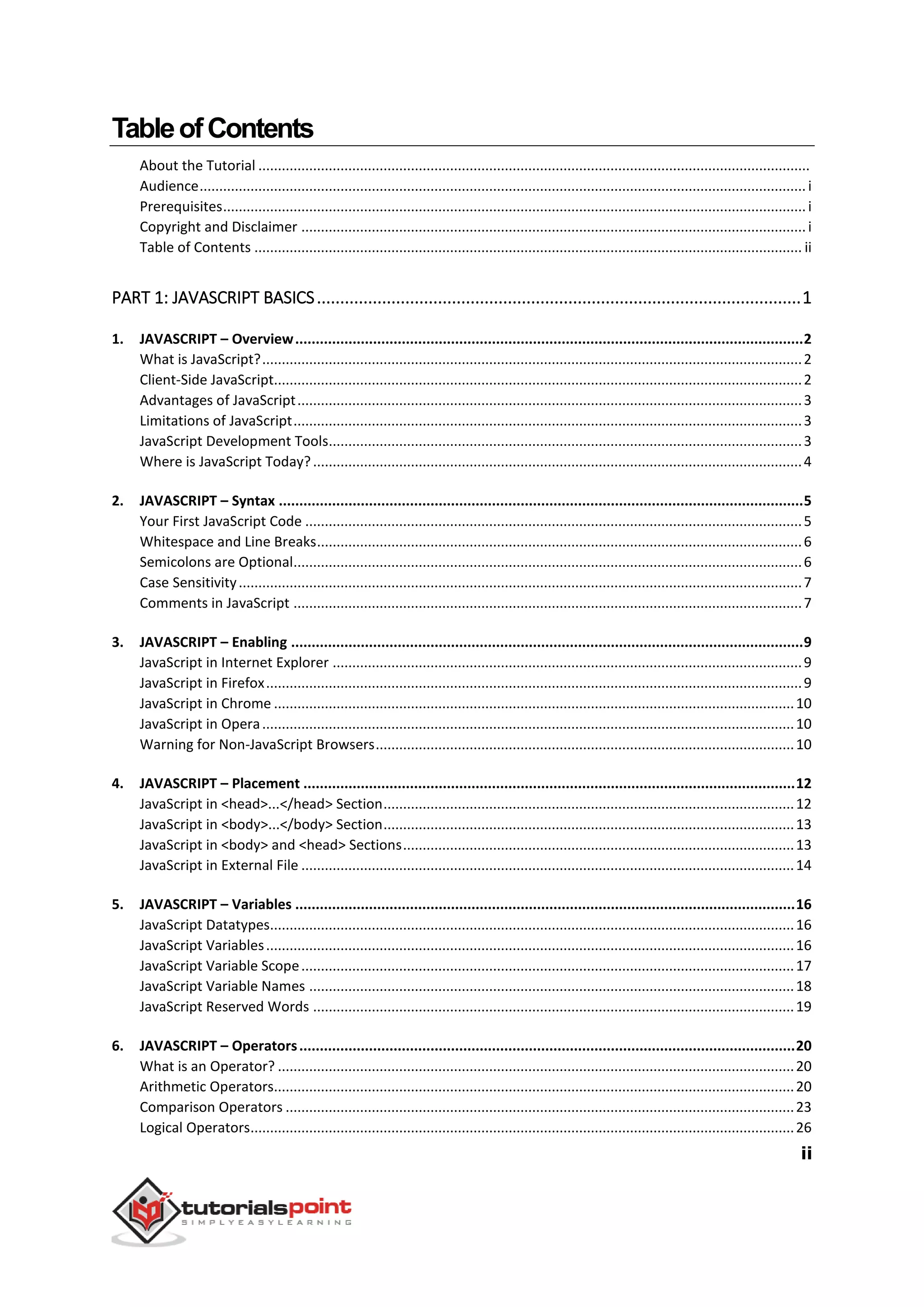 ii
TableofContents
About the Tutorial .............................................................................................................................................
Audience...........................................................................................................................................................i
Prerequisites.....................................................................................................................................................i
Copyright and Disclaimer .................................................................................................................................i
Table of Contents ............................................................................................................................................ ii
PART 1: JAVASCRIPT BASICS........................................................................................................1
1. JAVASCRIPT – Overview............................................................................................................................2
What is JavaScript?..........................................................................................................................................2
Client-Side JavaScript.......................................................................................................................................2
Advantages of JavaScript.................................................................................................................................3
Limitations of JavaScript..................................................................................................................................3
JavaScript Development Tools.........................................................................................................................3
Where is JavaScript Today?.............................................................................................................................4
2. JAVASCRIPT – Syntax ................................................................................................................................5
Your First JavaScript Code ...............................................................................................................................5
Whitespace and Line Breaks............................................................................................................................6
Semicolons are Optional..................................................................................................................................6
Case Sensitivity................................................................................................................................................7
Comments in JavaScript ..................................................................................................................................7
3. JAVASCRIPT – Enabling .............................................................................................................................9
JavaScript in Internet Explorer ........................................................................................................................9
JavaScript in Firefox.........................................................................................................................................9
JavaScript in Chrome .....................................................................................................................................10
JavaScript in Opera........................................................................................................................................10
Warning for Non-JavaScript Browsers...........................................................................................................10
4. JAVASCRIPT – Placement ........................................................................................................................12
JavaScript in <head>...</head> Section.........................................................................................................12
JavaScript in <body>...</body> Section.........................................................................................................13
JavaScript in <body> and <head> Sections....................................................................................................13
JavaScript in External File ..............................................................................................................................14
5. JAVASCRIPT – Variables ..........................................................................................................................16
JavaScript Datatypes......................................................................................................................................16
JavaScript Variables.......................................................................................................................................16
JavaScript Variable Scope..............................................................................................................................17
JavaScript Variable Names ............................................................................................................................18
JavaScript Reserved Words ...........................................................................................................................19
6. JAVASCRIPT – Operators.........................................................................................................................20
What is an Operator? ....................................................................................................................................20
Arithmetic Operators.....................................................................................................................................20
Comparison Operators ..................................................................................................................................23
Logical Operators...........................................................................................................................................26
 