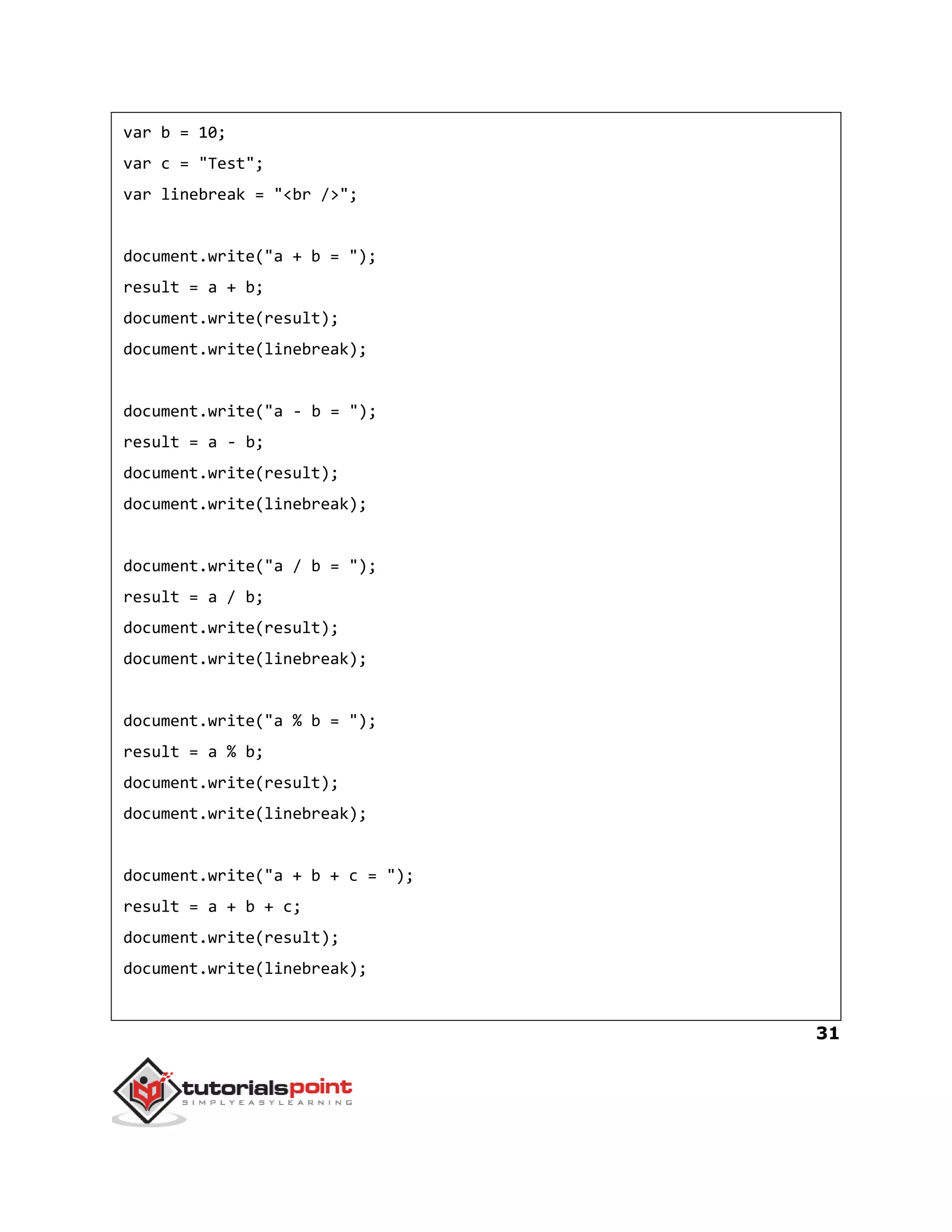 31
var b = 10;
var c = "Test";
var linebreak = "<br />";
document.write("a + b = ");
result = a + b;
document.write(result);
document.write(linebreak);
document.write("a - b = ");
result = a - b;
document.write(result);
document.write(linebreak);
document.write("a / b = ");
result = a / b;
document.write(result);
document.write(linebreak);
document.write("a % b = ");
result = a % b;
document.write(result);
document.write(linebreak);
document.write("a + b + c = ");
result = a + b + c;
document.write(result);
document.write(linebreak);
 