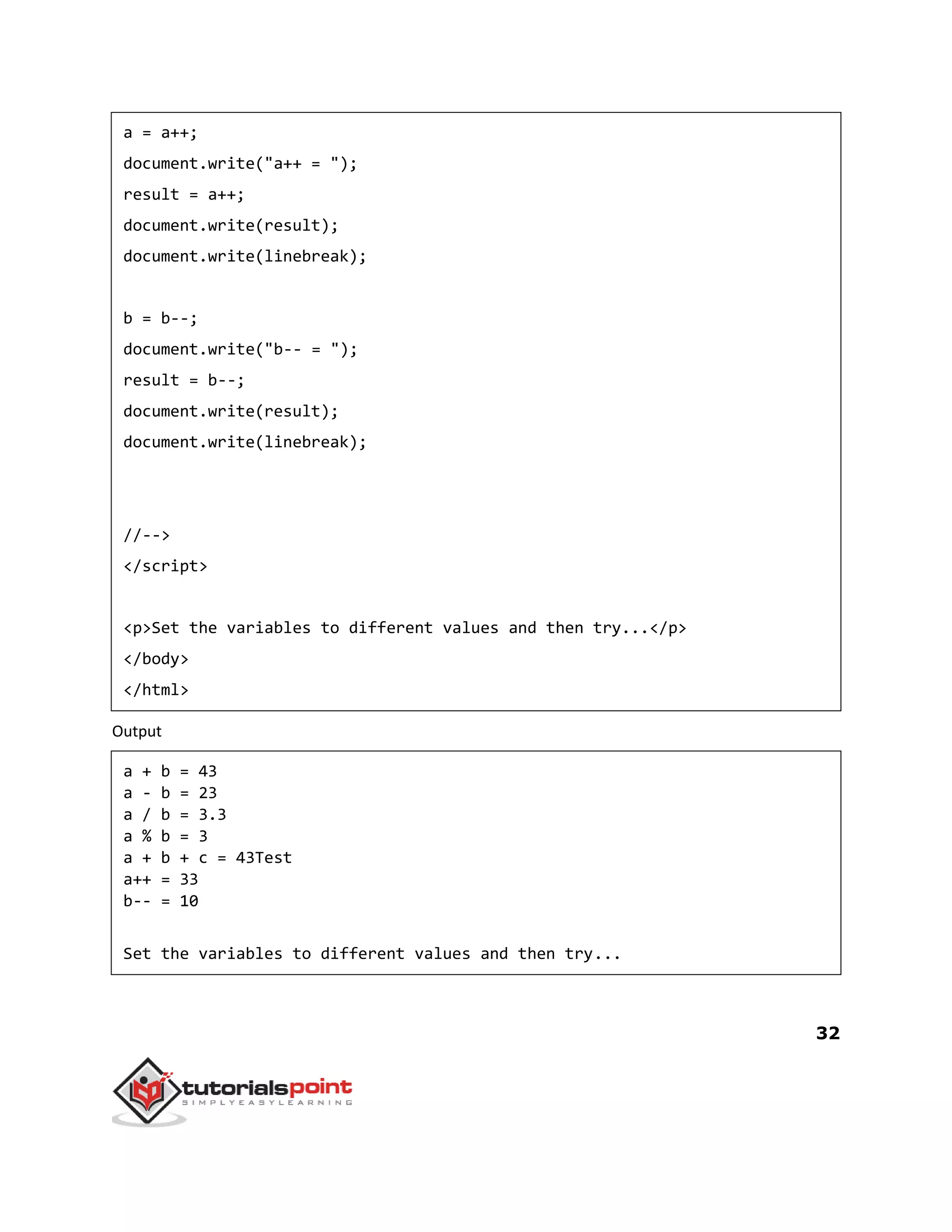 32
a = a++;
document.write("a++ = ");
result = a++;
document.write(result);
document.write(linebreak);
b = b--;
document.write("b-- = ");
result = b--;
document.write(result);
document.write(linebreak);
//-->
</script>
<p>Set the variables to different values and then try...</p>
</body>
</html>
Output
a + b = 43
a - b = 23
a / b = 3.3
a % b = 3
a + b + c = 43Test
a++ = 33
b-- = 10
Set the variables to different values and then try...
 