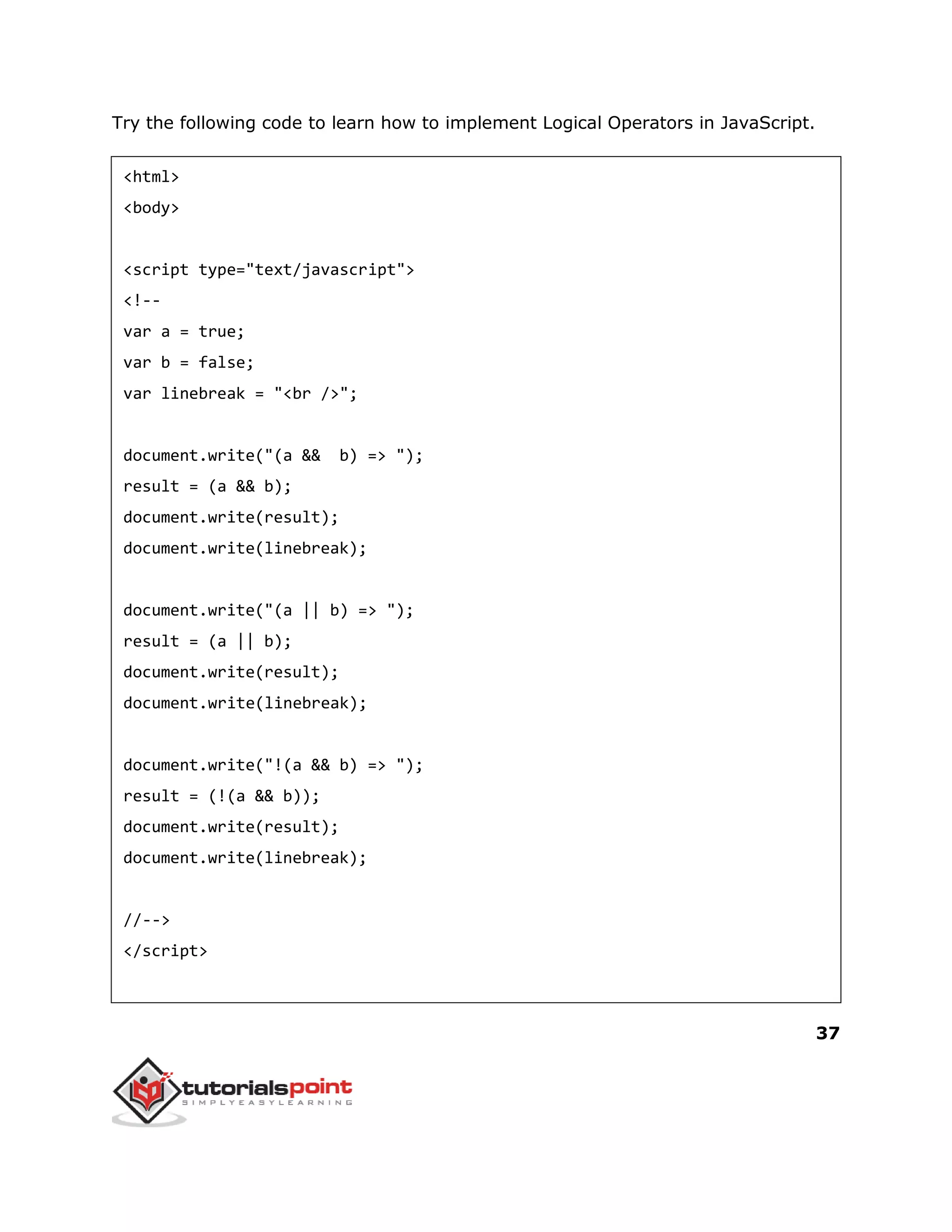 37
Try the following code to learn how to implement Logical Operators in JavaScript.
<html>
<body>
<script type="text/javascript">
<!--
var a = true;
var b = false;
var linebreak = "<br />";
document.write("(a && b) => ");
result = (a && b);
document.write(result);
document.write(linebreak);
document.write("(a || b) => ");
result = (a || b);
document.write(result);
document.write(linebreak);
document.write("!(a && b) => ");
result = (!(a && b));
document.write(result);
document.write(linebreak);
//-->
</script>
 