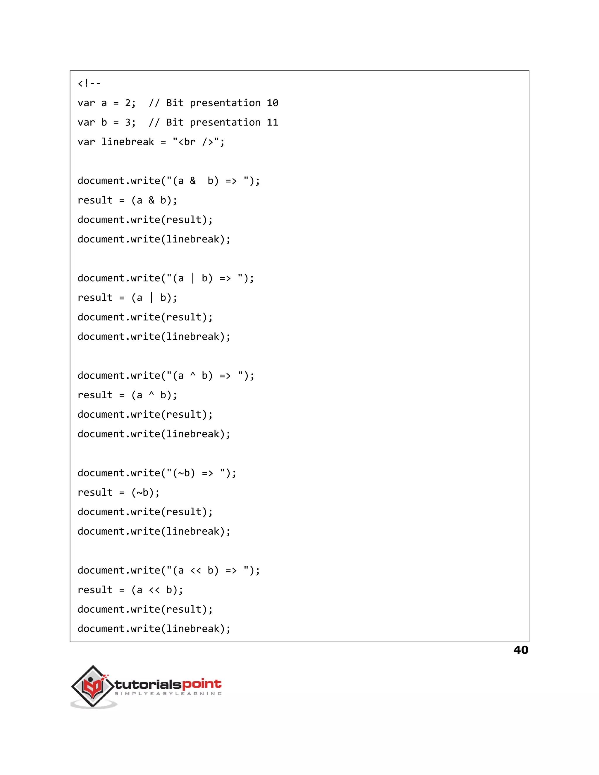 40
<!--
var a = 2; // Bit presentation 10
var b = 3; // Bit presentation 11
var linebreak = "<br />";
document.write("(a & b) => ");
result = (a & b);
document.write(result);
document.write(linebreak);
document.write("(a | b) => ");
result = (a | b);
document.write(result);
document.write(linebreak);
document.write("(a ^ b) => ");
result = (a ^ b);
document.write(result);
document.write(linebreak);
document.write("(~b) => ");
result = (~b);
document.write(result);
document.write(linebreak);
document.write("(a << b) => ");
result = (a << b);
document.write(result);
document.write(linebreak);
 