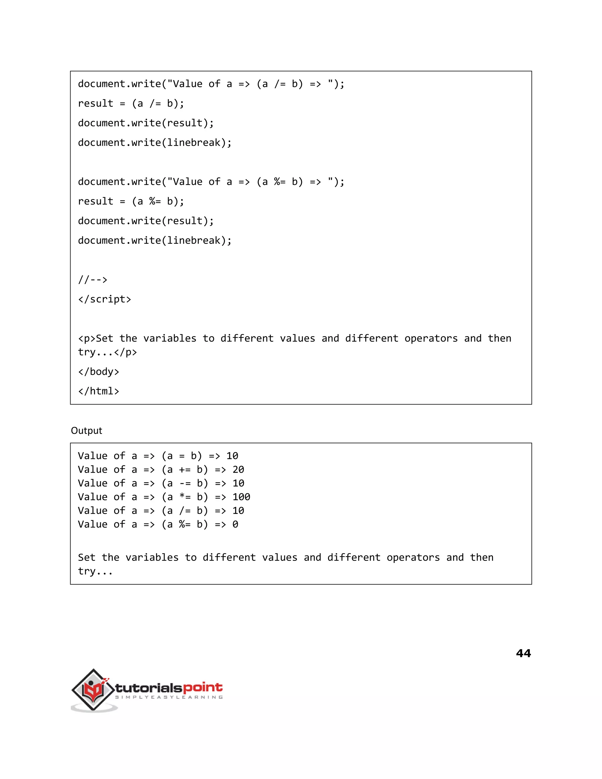 44
document.write("Value of a => (a /= b) => ");
result = (a /= b);
document.write(result);
document.write(linebreak);
document.write("Value of a => (a %= b) => ");
result = (a %= b);
document.write(result);
document.write(linebreak);
//-->
</script>
<p>Set the variables to different values and different operators and then
try...</p>
</body>
</html>
Output
Value of a => (a = b) => 10
Value of a => (a += b) => 20
Value of a => (a -= b) => 10
Value of a => (a *= b) => 100
Value of a => (a /= b) => 10
Value of a => (a %= b) => 0
Set the variables to different values and different operators and then
try...
 