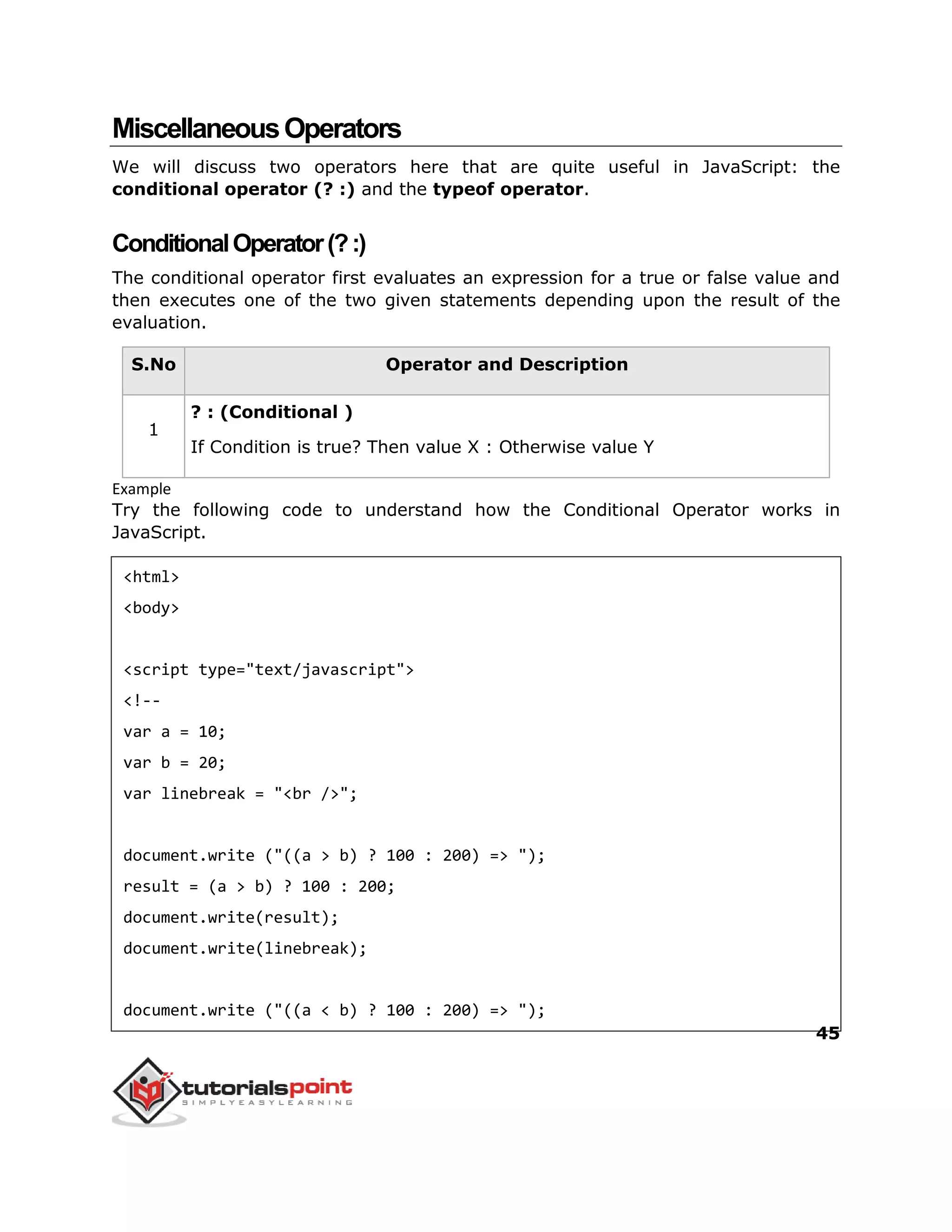 45
MiscellaneousOperators
We will discuss two operators here that are quite useful in JavaScript: the
conditional operator (? :) and the typeof operator.
ConditionalOperator(?:)
The conditional operator first evaluates an expression for a true or false value and
then executes one of the two given statements depending upon the result of the
evaluation.
S.No Operator and Description
1
? : (Conditional )
If Condition is true? Then value X : Otherwise value Y
Example
Try the following code to understand how the Conditional Operator works in
JavaScript.
<html>
<body>
<script type="text/javascript">
<!--
var a = 10;
var b = 20;
var linebreak = "<br />";
document.write ("((a > b) ? 100 : 200) => ");
result = (a > b) ? 100 : 200;
document.write(result);
document.write(linebreak);
document.write ("((a < b) ? 100 : 200) => ");
 