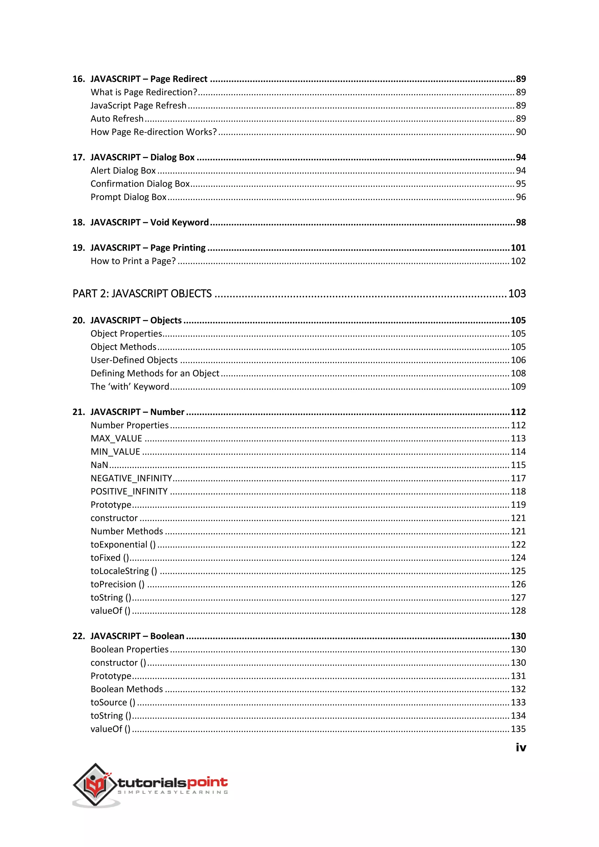 iv
16. JAVASCRIPT – Page Redirect ...................................................................................................................89
What is Page Redirection?.............................................................................................................................89
JavaScript Page Refresh.................................................................................................................................89
Auto Refresh..................................................................................................................................................89
How Page Re-direction Works?.....................................................................................................................90
17. JAVASCRIPT – Dialog Box ........................................................................................................................94
Alert Dialog Box.............................................................................................................................................94
Confirmation Dialog Box................................................................................................................................95
Prompt Dialog Box.........................................................................................................................................96
18. JAVASCRIPT – Void Keyword...................................................................................................................98
19. JAVASCRIPT – Page Printing ..................................................................................................................101
How to Print a Page? ...................................................................................................................................102
PART 2: JAVASCRIPT OBJECTS .................................................................................................103
20. JAVASCRIPT – Objects...........................................................................................................................105
Object Properties.........................................................................................................................................105
Object Methods...........................................................................................................................................105
User-Defined Objects ..................................................................................................................................106
Defining Methods for an Object..................................................................................................................108
The ‘with’ Keyword......................................................................................................................................109
21. JAVASCRIPT – Number..........................................................................................................................112
Number Properties......................................................................................................................................112
MAX_VALUE ................................................................................................................................................113
MIN_VALUE .................................................................................................................................................114
NaN..............................................................................................................................................................115
NEGATIVE_INFINITY.....................................................................................................................................117
POSITIVE_INFINITY ......................................................................................................................................118
Prototype.....................................................................................................................................................119
constructor ..................................................................................................................................................121
Number Methods ........................................................................................................................................121
toExponential ()...........................................................................................................................................122
toFixed ()......................................................................................................................................................124
toLocaleString () ..........................................................................................................................................125
toPrecision () ...............................................................................................................................................126
toString ().....................................................................................................................................................127
valueOf ().....................................................................................................................................................128
22. JAVASCRIPT – Boolean..........................................................................................................................130
Boolean Properties......................................................................................................................................130
constructor ()...............................................................................................................................................130
Prototype.....................................................................................................................................................131
Boolean Methods ........................................................................................................................................132
toSource ()...................................................................................................................................................133
toString ().....................................................................................................................................................134
valueOf ().....................................................................................................................................................135
 