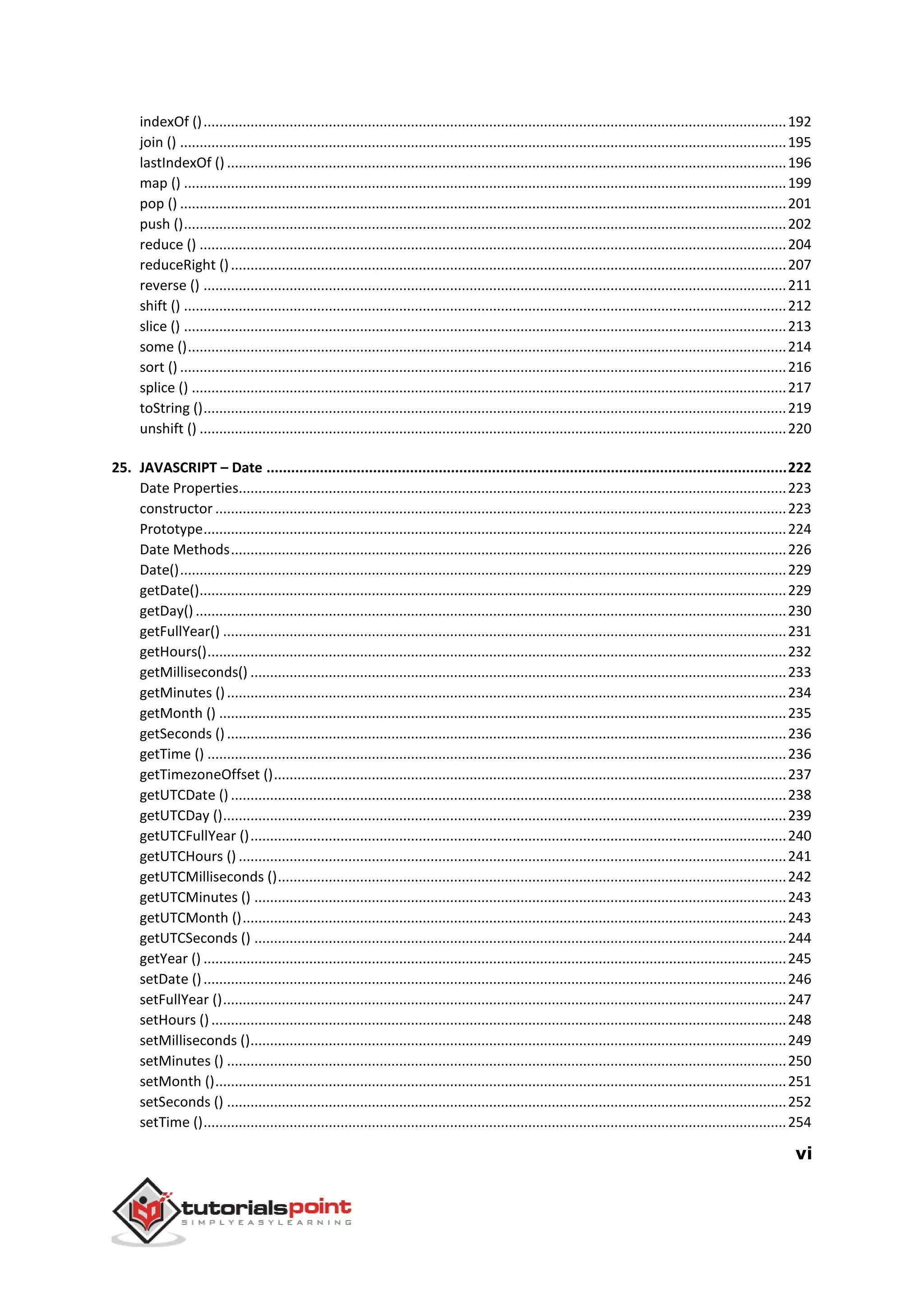 vi
indexOf ().....................................................................................................................................................192
join () ...........................................................................................................................................................195
lastIndexOf () ...............................................................................................................................................196
map () ..........................................................................................................................................................199
pop () ...........................................................................................................................................................201
push ()..........................................................................................................................................................202
reduce () ......................................................................................................................................................204
reduceRight ()..............................................................................................................................................207
reverse () .....................................................................................................................................................211
shift () ..........................................................................................................................................................212
slice () ..........................................................................................................................................................213
some ().........................................................................................................................................................214
sort () ...........................................................................................................................................................216
splice () ........................................................................................................................................................217
toString ().....................................................................................................................................................219
unshift () ......................................................................................................................................................220
25. JAVASCRIPT – Date ...............................................................................................................................222
Date Properties............................................................................................................................................223
constructor ..................................................................................................................................................223
Prototype.....................................................................................................................................................224
Date Methods..............................................................................................................................................226
Date()...........................................................................................................................................................229
getDate()......................................................................................................................................................229
getDay() .......................................................................................................................................................230
getFullYear() ................................................................................................................................................231
getHours()....................................................................................................................................................232
getMilliseconds() .........................................................................................................................................233
getMinutes ()...............................................................................................................................................234
getMonth () .................................................................................................................................................235
getSeconds ()...............................................................................................................................................236
getTime () ....................................................................................................................................................236
getTimezoneOffset ()...................................................................................................................................237
getUTCDate () ..............................................................................................................................................238
getUTCDay ()................................................................................................................................................239
getUTCFullYear ().........................................................................................................................................240
getUTCHours () ............................................................................................................................................241
getUTCMilliseconds ()..................................................................................................................................242
getUTCMinutes () ........................................................................................................................................243
getUTCMonth ()...........................................................................................................................................243
getUTCSeconds () ........................................................................................................................................244
getYear () .....................................................................................................................................................245
setDate ().....................................................................................................................................................246
setFullYear ()................................................................................................................................................247
setHours ()...................................................................................................................................................248
setMilliseconds ().........................................................................................................................................249
setMinutes () ...............................................................................................................................................250
setMonth ()..................................................................................................................................................251
setSeconds () ...............................................................................................................................................252
setTime ().....................................................................................................................................................254
 
