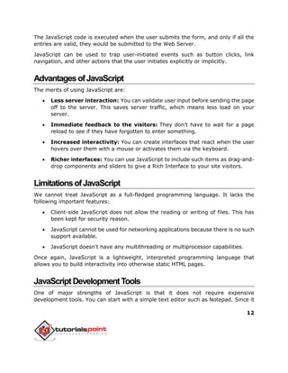 12
The JavaScript code is executed when the user submits the form, and only if all the
entries are valid, they would be submitted to the Web Server.
JavaScript can be used to trap user-initiated events such as button clicks, link
navigation, and other actions that the user initiates explicitly or implicitly.
AdvantagesofJavaScript
The merits of using JavaScript are:
 Less server interaction: You can validate user input before sending the page
off to the server. This saves server traffic, which means less load on your
server.
 Immediate feedback to the visitors: They don't have to wait for a page
reload to see if they have forgotten to enter something.
 Increased interactivity: You can create interfaces that react when the user
hovers over them with a mouse or activates them via the keyboard.
 Richer interfaces: You can use JavaScript to include such items as drag-and-
drop components and sliders to give a Rich Interface to your site visitors.
LimitationsofJavaScript
We cannot treat JavaScript as a full-fledged programming language. It lacks the
following important features:
 Client-side JavaScript does not allow the reading or writing of files. This has
been kept for security reason.
 JavaScript cannot be used for networking applications because there is no such
support available.
 JavaScript doesn't have any multithreading or multiprocessor capabilities.
Once again, JavaScript is a lightweight, interpreted programming language that
allows you to build interactivity into otherwise static HTML pages.
JavaScriptDevelopmentTools
One of major strengths of JavaScript is that it does not require expensive
development tools. You can start with a simple text editor such as Notepad. Since it
 