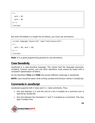 16
<!--
var1 = 10
var2 = 20
//-->
</script>
But when formatted in a single line as follows, you must use semicolons:
<script language="javascript" type="text/javascript">
<!--
var1 = 10; var2 = 20;
//-->
</script>
Note: It is a good programming practice to use semicolons.
CaseSensitivity
JavaScript is a case-sensitive language. This means that the language keywords,
variables, function names, and any other identifiers must always be typed with a
consistent capitalization of letters.
So the identifiers Time and TIME will convey different meanings in JavaScript.
NOTE: Care should be taken while writing variable and function names in JavaScript.
CommentsinJavaScript
JavaScript supports both C-style and C++-style comments. Thus:
 Any text between a // and the end of a line is treated as a comment and is
ignored by JavaScript.
 Any text between the characters /* and */ is treated as a comment. This may
span multiple lines.
 