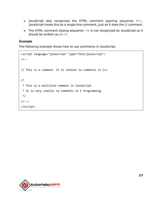 17
 JavaScript also recognizes the HTML comment opening sequence <!--.
JavaScript treats this as a single-line comment, just as it does the // comment.
 The HTML comment closing sequence --> is not recognized by JavaScript so it
should be written as //-->.
Example
The following example shows how to use comments in JavaScript.
<script language="javascript" type="text/javascript">
<!--
// This is a comment. It is similar to comments in C++
/*
* This is a multiline comment in JavaScript
* It is very similar to comments in C Programming
*/
//-->
</script>
 