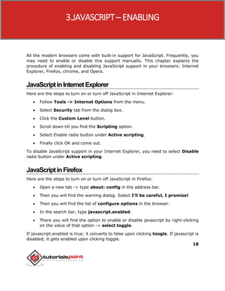 18
All the modern browsers come with built-in support for JavaScript. Frequently, you
may need to enable or disable this support manually. This chapter explains the
procedure of enabling and disabling JavaScript support in your browsers: Internet
Explorer, Firefox, chrome, and Opera.
JavaScriptinInternetExplorer
Here are the steps to turn on or turn off JavaScript in Internet Explorer:
 Follow Tools -> Internet Options from the menu.
 Select Security tab from the dialog box.
 Click the Custom Level button.
 Scroll down till you find the Scripting option.
 Select Enable radio button under Active scripting.
 Finally click OK and come out.
To disable JavaScript support in your Internet Explorer, you need to select Disable
radio button under Active scripting.
JavaScriptinFirefox
Here are the steps to turn on or turn off JavaScript in Firefox:
 Open a new tab -> type about: config in the address bar.
 Then you will find the warning dialog. Select I’ll be careful, I promise!
 Then you will find the list of configure options in the browser.
 In the search bar, type javascript.enabled.
 There you will find the option to enable or disable javascript by right-clicking
on the value of that option -> select toggle.
If javascript.enabled is true; it converts to false upon clicking toogle. If javascript is
disabled; it gets enabled upon clicking toggle.
3.JAVASCRIPT– ENABLING
 