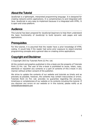 i
AbouttheTutorial
JavaScript is a lightweight, interpreted programming language. It is designed for
creating network-centric applications. It is complimentary to and integrated with
Java. JavaScript is very easy to implement because it is integrated with HTML. It
is open and cross-platform.
Audience
This tutorial has been prepared for JavaScript beginners to help them understand
the basic functionality of JavaScript to build dynamic web pages and web
applications.
Prerequisites
For this tutorial, it is assumed that the reader have a prior knowledge of HTML
coding. It would help if the reader had some prior exposure to object-oriented
programming concepts and a general idea on creating online applications.
CopyrightandDisclaimer
 Copyright 2015 by Tutorials Point (I) Pvt. Ltd.
All the content and graphics published in this e-book are the property of Tutorials
Point (I) Pvt. Ltd. The user of this e-book is prohibited to reuse, retain, copy,
distribute or republish any contents or a part of contents of this e-book in any
manner without written consent of the publisher.
We strive to update the contents of our website and tutorials as timely and as
precisely as possible, however, the contents may contain inaccuracies or errors.
Tutorials Point (I) Pvt. Ltd. provides no guarantee regarding the accuracy,
timeliness or completeness of our website or its contents including this tutorial. If
you discover any errors on our website or in this tutorial, please notify us at
contact@tutorialspoint.com
 