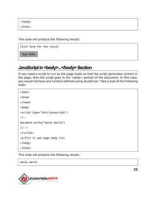 22
</body>
</html>
This code will produce the following results:
Click here for the result
JavaScriptin<body>...</body>Section
If you need a script to run as the page loads so that the script generates content in
the page, then the script goes in the <body> portion of the document. In this case,
you would not have any function defined using JavaScript. Take a look at the following
code.
<html>
<head>
</head>
<body>
<script type="text/javascript">
<!--
document.write("Hello World")
//-->
</script>
<p>This is web page body </p>
</body>
</html>
This code will produce the following results:
Hello World
Say Hello
 