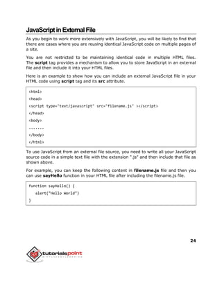 24
JavaScriptinExternalFile
As you begin to work more extensively with JavaScript, you will be likely to find that
there are cases where you are reusing identical JavaScript code on multiple pages of
a site.
You are not restricted to be maintaining identical code in multiple HTML files.
The script tag provides a mechanism to allow you to store JavaScript in an external
file and then include it into your HTML files.
Here is an example to show how you can include an external JavaScript file in your
HTML code using script tag and its src attribute.
<html>
<head>
<script type="text/javascript" src="filename.js" ></script>
</head>
<body>
.......
</body>
</html>
To use JavaScript from an external file source, you need to write all your JavaScript
source code in a simple text file with the extension ".js" and then include that file as
shown above.
For example, you can keep the following content in filename.js file and then you
can use sayHello function in your HTML file after including the filename.js file.
function sayHello() {
alert("Hello World")
}
 