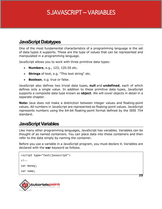 25
JavaScriptDatatypes
One of the most fundamental characteristics of a programming language is the set
of data types it supports. These are the type of values that can be represented and
manipulated in a programming language.
JavaScript allows you to work with three primitive data types:
 Numbers, e.g., 123, 120.50 etc.
 Strings of text, e.g. "This text string" etc.
 Boolean, e.g. true or false.
JavaScript also defines two trivial data types, null and undefined, each of which
defines only a single value. In addition to these primitive data types, JavaScript
supports a composite data type known as object. We will cover objects in detail in a
separate chapter.
Note: Java does not make a distinction between integer values and floating-point
values. All numbers in JavaScript are represented as floating-point values. JavaScript
represents numbers using the 64-bit floating-point format defined by the IEEE 754
standard.
JavaScriptVariables
Like many other programming languages, JavaScript has variables. Variables can be
thought of as named containers. You can place data into these containers and then
refer to the data simply by naming the container.
Before you use a variable in a JavaScript program, you must declare it. Variables are
declared with the var keyword as follows.
<script type="text/javascript">
<!--
var money;
var name;
5.JAVASCRIPT– VARIABLES
 