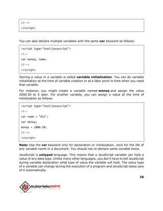 26
//-->
</script>
You can also declare multiple variables with the same var keyword as follows:
<script type="text/javascript">
<!--
var money, name;
//-->
</script>
Storing a value in a variable is called variable initialization. You can do variable
initialization at the time of variable creation or at a later point in time when you need
that variable.
For instance, you might create a variable named money and assign the value
2000.50 to it later. For another variable, you can assign a value at the time of
initialization as follows.
<script type="text/javascript">
<!--
var name = "Ali";
var money;
money = 2000.50;
//-->
</script>
Note: Use the var keyword only for declaration or initialization, once for the life of
any variable name in a document. You should not re-declare same variable twice.
JavaScript is untyped language. This means that a JavaScript variable can hold a
value of any data type. Unlike many other languages, you don't have to tell JavaScript
during variable declaration what type of value the variable will hold. The value type
of a variable can change during the execution of a program and JavaScript takes care
of it automatically.
 