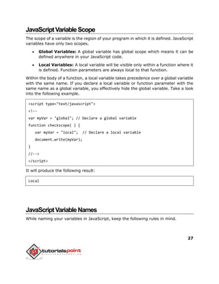 27
JavaScriptVariableScope
The scope of a variable is the region of your program in which it is defined. JavaScript
variables have only two scopes.
 Global Variables: A global variable has global scope which means it can be
defined anywhere in your JavaScript code.
 Local Variables: A local variable will be visible only within a function where it
is defined. Function parameters are always local to that function.
Within the body of a function, a local variable takes precedence over a global variable
with the same name. If you declare a local variable or function parameter with the
same name as a global variable, you effectively hide the global variable. Take a look
into the following example.
<script type="text/javascript">
<!--
var myVar = "global"; // Declare a global variable
function checkscope( ) {
var myVar = "local"; // Declare a local variable
document.write(myVar);
}
//-->
</script>
It will produce the following result:
Local
JavaScriptVariableNames
While naming your variables in JavaScript, keep the following rules in mind.
 
