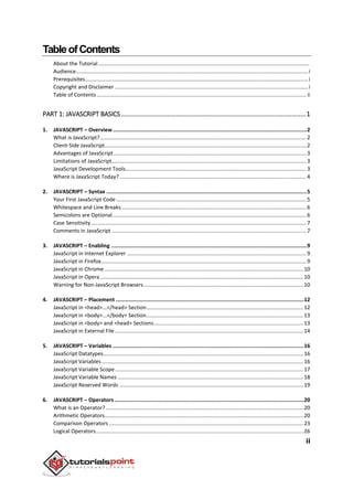 ii
TableofContents
About the Tutorial .............................................................................................................................................
Audience...........................................................................................................................................................i
Prerequisites.....................................................................................................................................................i
Copyright and Disclaimer .................................................................................................................................i
Table of Contents ............................................................................................................................................ ii
PART 1: JAVASCRIPT BASICS........................................................................................................1
1. JAVASCRIPT – Overview............................................................................................................................2
What is JavaScript?..........................................................................................................................................2
Client-Side JavaScript.......................................................................................................................................2
Advantages of JavaScript.................................................................................................................................3
Limitations of JavaScript..................................................................................................................................3
JavaScript Development Tools.........................................................................................................................3
Where is JavaScript Today?.............................................................................................................................4
2. JAVASCRIPT – Syntax ................................................................................................................................5
Your First JavaScript Code ...............................................................................................................................5
Whitespace and Line Breaks............................................................................................................................6
Semicolons are Optional..................................................................................................................................6
Case Sensitivity................................................................................................................................................7
Comments in JavaScript ..................................................................................................................................7
3. JAVASCRIPT – Enabling .............................................................................................................................9
JavaScript in Internet Explorer ........................................................................................................................9
JavaScript in Firefox.........................................................................................................................................9
JavaScript in Chrome .....................................................................................................................................10
JavaScript in Opera........................................................................................................................................10
Warning for Non-JavaScript Browsers...........................................................................................................10
4. JAVASCRIPT – Placement ........................................................................................................................12
JavaScript in <head>...</head> Section.........................................................................................................12
JavaScript in <body>...</body> Section.........................................................................................................13
JavaScript in <body> and <head> Sections....................................................................................................13
JavaScript in External File ..............................................................................................................................14
5. JAVASCRIPT – Variables ..........................................................................................................................16
JavaScript Datatypes......................................................................................................................................16
JavaScript Variables.......................................................................................................................................16
JavaScript Variable Scope..............................................................................................................................17
JavaScript Variable Names ............................................................................................................................18
JavaScript Reserved Words ...........................................................................................................................19
6. JAVASCRIPT – Operators.........................................................................................................................20
What is an Operator? ....................................................................................................................................20
Arithmetic Operators.....................................................................................................................................20
Comparison Operators ..................................................................................................................................23
Logical Operators...........................................................................................................................................26
 