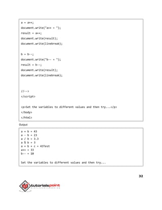 32
a = a++;
document.write("a++ = ");
result = a++;
document.write(result);
document.write(linebreak);
b = b--;
document.write("b-- = ");
result = b--;
document.write(result);
document.write(linebreak);
//-->
</script>
<p>Set the variables to different values and then try...</p>
</body>
</html>
Output
a + b = 43
a - b = 23
a / b = 3.3
a % b = 3
a + b + c = 43Test
a++ = 33
b-- = 10
Set the variables to different values and then try...
 