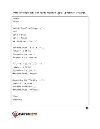 37
Try the following code to learn how to implement Logical Operators in JavaScript.
<html>
<body>
<script type="text/javascript">
<!--
var a = true;
var b = false;
var linebreak = "<br />";
document.write("(a && b) => ");
result = (a && b);
document.write(result);
document.write(linebreak);
document.write("(a || b) => ");
result = (a || b);
document.write(result);
document.write(linebreak);
document.write("!(a && b) => ");
result = (!(a && b));
document.write(result);
document.write(linebreak);
//-->
</script>
 
