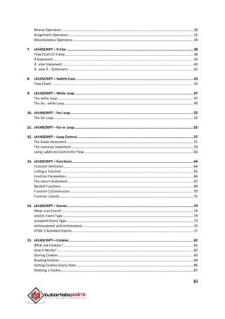 iii
Bitwise Operators..........................................................................................................................................28
Assignment Operators...................................................................................................................................31
Miscellaneous Operators...............................................................................................................................34
7. JAVASCRIPT – If-Else ...............................................................................................................................38
Flow Chart of if-else.......................................................................................................................................38
if Statement...................................................................................................................................................39
if...else Statement .........................................................................................................................................40
if...else if... Statement ...................................................................................................................................41
8. JAVASCRIPT – Switch-Case......................................................................................................................43
Flow Chart .....................................................................................................................................................43
9. JAVASCRIPT – While Loop .......................................................................................................................47
The while Loop ..............................................................................................................................................47
The do...while Loop .......................................................................................................................................49
10. JAVASCRIPT – For Loop ...........................................................................................................................52
The for Loop ..................................................................................................................................................52
11. JAVASCRIPT – For-in Loop .......................................................................................................................55
12. JAVASCRIPT – Loop Control.....................................................................................................................57
The break Statement.....................................................................................................................................57
The continue Statement................................................................................................................................59
Using Labels to Control the Flow...................................................................................................................60
13. JAVASCRIPT – Functions..........................................................................................................................64
Function Definition........................................................................................................................................64
Calling a Function ..........................................................................................................................................65
Function Parameters .....................................................................................................................................66
The return Statement....................................................................................................................................67
Nested Functions...........................................................................................................................................68
Function () Constructor .................................................................................................................................70
Function Literals ............................................................................................................................................71
14. JAVASCRIPT – Events...............................................................................................................................74
What is an Event?..........................................................................................................................................74
onclick Event Type.........................................................................................................................................74
onsubmit Event Type.....................................................................................................................................75
onmouseover and onmouseout ....................................................................................................................76
HTML 5 Standard Events ...............................................................................................................................77
15. JAVASCRIPT – Cookies.............................................................................................................................82
What are Cookies?.........................................................................................................................................82
How It Works? ...............................................................................................................................................82
Storing Cookies..............................................................................................................................................83
Reading Cookies ............................................................................................................................................84
Setting Cookies Expiry Date...........................................................................................................................86
Deleting a Cookie...........................................................................................................................................87
 