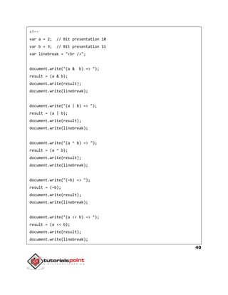 40
<!--
var a = 2; // Bit presentation 10
var b = 3; // Bit presentation 11
var linebreak = "<br />";
document.write("(a & b) => ");
result = (a & b);
document.write(result);
document.write(linebreak);
document.write("(a | b) => ");
result = (a | b);
document.write(result);
document.write(linebreak);
document.write("(a ^ b) => ");
result = (a ^ b);
document.write(result);
document.write(linebreak);
document.write("(~b) => ");
result = (~b);
document.write(result);
document.write(linebreak);
document.write("(a << b) => ");
result = (a << b);
document.write(result);
document.write(linebreak);
 