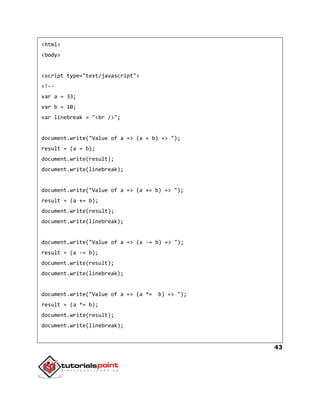 43
<html>
<body>
<script type="text/javascript">
<!--
var a = 33;
var b = 10;
var linebreak = "<br />";
document.write("Value of a => (a = b) => ");
result = (a = b);
document.write(result);
document.write(linebreak);
document.write("Value of a => (a += b) => ");
result = (a += b);
document.write(result);
document.write(linebreak);
document.write("Value of a => (a -= b) => ");
result = (a -= b);
document.write(result);
document.write(linebreak);
document.write("Value of a => (a *= b) => ");
result = (a *= b);
document.write(result);
document.write(linebreak);
 