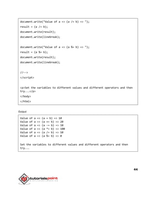 44
document.write("Value of a => (a /= b) => ");
result = (a /= b);
document.write(result);
document.write(linebreak);
document.write("Value of a => (a %= b) => ");
result = (a %= b);
document.write(result);
document.write(linebreak);
//-->
</script>
<p>Set the variables to different values and different operators and then
try...</p>
</body>
</html>
Output
Value of a => (a = b) => 10
Value of a => (a += b) => 20
Value of a => (a -= b) => 10
Value of a => (a *= b) => 100
Value of a => (a /= b) => 10
Value of a => (a %= b) => 0
Set the variables to different values and different operators and then
try...
 