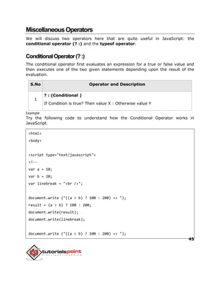 45
MiscellaneousOperators
We will discuss two operators here that are quite useful in JavaScript: the
conditional operator (? :) and the typeof operator.
ConditionalOperator(?:)
The conditional operator first evaluates an expression for a true or false value and
then executes one of the two given statements depending upon the result of the
evaluation.
S.No Operator and Description
1
? : (Conditional )
If Condition is true? Then value X : Otherwise value Y
Example
Try the following code to understand how the Conditional Operator works in
JavaScript.
<html>
<body>
<script type="text/javascript">
<!--
var a = 10;
var b = 20;
var linebreak = "<br />";
document.write ("((a > b) ? 100 : 200) => ");
result = (a > b) ? 100 : 200;
document.write(result);
document.write(linebreak);
document.write ("((a < b) ? 100 : 200) => ");
 