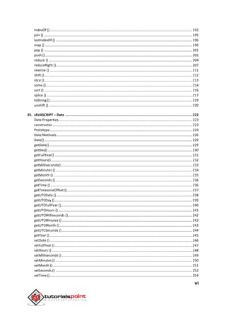 vi
indexOf ().....................................................................................................................................................192
join () ...........................................................................................................................................................195
lastIndexOf () ...............................................................................................................................................196
map () ..........................................................................................................................................................199
pop () ...........................................................................................................................................................201
push ()..........................................................................................................................................................202
reduce () ......................................................................................................................................................204
reduceRight ()..............................................................................................................................................207
reverse () .....................................................................................................................................................211
shift () ..........................................................................................................................................................212
slice () ..........................................................................................................................................................213
some ().........................................................................................................................................................214
sort () ...........................................................................................................................................................216
splice () ........................................................................................................................................................217
toString ().....................................................................................................................................................219
unshift () ......................................................................................................................................................220
25. JAVASCRIPT – Date ...............................................................................................................................222
Date Properties............................................................................................................................................223
constructor ..................................................................................................................................................223
Prototype.....................................................................................................................................................224
Date Methods..............................................................................................................................................226
Date()...........................................................................................................................................................229
getDate()......................................................................................................................................................229
getDay() .......................................................................................................................................................230
getFullYear() ................................................................................................................................................231
getHours()....................................................................................................................................................232
getMilliseconds() .........................................................................................................................................233
getMinutes ()...............................................................................................................................................234
getMonth () .................................................................................................................................................235
getSeconds ()...............................................................................................................................................236
getTime () ....................................................................................................................................................236
getTimezoneOffset ()...................................................................................................................................237
getUTCDate () ..............................................................................................................................................238
getUTCDay ()................................................................................................................................................239
getUTCFullYear ().........................................................................................................................................240
getUTCHours () ............................................................................................................................................241
getUTCMilliseconds ()..................................................................................................................................242
getUTCMinutes () ........................................................................................................................................243
getUTCMonth ()...........................................................................................................................................243
getUTCSeconds () ........................................................................................................................................244
getYear () .....................................................................................................................................................245
setDate ().....................................................................................................................................................246
setFullYear ()................................................................................................................................................247
setHours ()...................................................................................................................................................248
setMilliseconds ().........................................................................................................................................249
setMinutes () ...............................................................................................................................................250
setMonth ()..................................................................................................................................................251
setSeconds () ...............................................................................................................................................252
setTime ().....................................................................................................................................................254
 