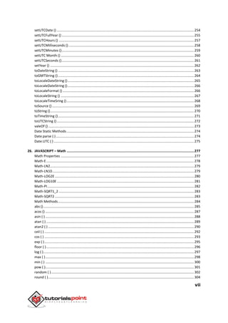 vii
setUTCDate () ..............................................................................................................................................254
setUTCFullYear () .........................................................................................................................................255
setUTCHours () ............................................................................................................................................257
setUTCMilliseconds ()..................................................................................................................................258
setUTCMinutes ().........................................................................................................................................259
setUTC Month () ..........................................................................................................................................260
setUTCSeconds ().........................................................................................................................................261
setYear () .....................................................................................................................................................262
toDateString ().............................................................................................................................................263
toGMTString ().............................................................................................................................................264
toLocaleDateString ()...................................................................................................................................265
toLocaleDateString ()...................................................................................................................................266
toLocaleFormat () ........................................................................................................................................266
toLocaleString () ..........................................................................................................................................267
toLocaleTimeSring ()....................................................................................................................................268
toSource ()...................................................................................................................................................269
toString ().....................................................................................................................................................270
toTimeString ().............................................................................................................................................271
toUTCString () ..............................................................................................................................................272
valeOf () .......................................................................................................................................................273
Date Static Methods....................................................................................................................................274
Date.parse ( )...............................................................................................................................................274
Date.UTC ( ) .................................................................................................................................................275
26. JAVASCRIPT – Math ..............................................................................................................................277
Math Properties ..........................................................................................................................................277
Math-E.........................................................................................................................................................278
Math-LN2.....................................................................................................................................................279
Math-LN10...................................................................................................................................................279
Math-LOG2E ................................................................................................................................................280
Math-LOG10E ..............................................................................................................................................281
Math-PI........................................................................................................................................................282
Math-SQRT1_2 ............................................................................................................................................283
Math-SQRT2 ................................................................................................................................................283
Math Methods.............................................................................................................................................284
abs ()............................................................................................................................................................285
acos () ..........................................................................................................................................................287
asin ( ) ..........................................................................................................................................................288
atan ( ) .........................................................................................................................................................289
atan2 ( ) .......................................................................................................................................................290
ceil ( ) ...........................................................................................................................................................292
cos ( ) ...........................................................................................................................................................293
exp ( )...........................................................................................................................................................295
floor ( ).........................................................................................................................................................296
log ( )............................................................................................................................................................297
max ( )..........................................................................................................................................................298
min ( ) ..........................................................................................................................................................300
pow ( )..........................................................................................................................................................301
random ( )....................................................................................................................................................302
round ( ).......................................................................................................................................................304
 