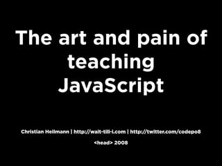 The art and pain of
     teaching
    JavaScript

Christian Heilmann | http://wait-till-i.com | http://twitter.com/codepo8

                             <head> 2008
 