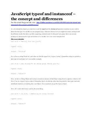 JavaScript typeof and instanceof –
the concept and differences
For the actual blog post link visit : http://jbkflex.wordpress.com/2013/05/09/javascript-typeof-and-
instanceof-the-concept-and-differences/
As a JavaScript developer you must have used the typeof and the instanceof operator sometime in your code to
detect the the type of a variable in your program logic. And most often or not you might have been confused with
the different results that show up while expecting a desired result. In this post I am gonna show you an easy
technique to determine the type and instance of a variable. Let’s see some examples first.
The typeof operator
var str1 = "Hello, how are you?";
typeof str1;
Output: "string"
So, we have a string literal str1, and when we find the typeof str1, it gives “string”. Remember string is a primitive
data type in JavaScript. Let’s see another example,
var str2 = new String("I am doing good. Thank you!");
typeof str2;
Output: "object"
Now, we have a String Object and we have created an instance of that Object using the new operator, which is str2.
Now if we do a typeof, it gives object. Remember that in JavaScript, other than the primitive data types (and null,
undefined, function), everything else is an Object. So as expected you get the type as object.
Now, let’s work with Array’s and try the same thing,
var arr1 = [2,3,4]; //defining an array literal
typeof arr1;
Output: "object"
 