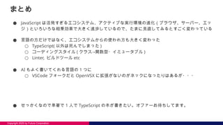 Copyright 2025 by Future Corporation
まとめ
● JavaScript は活発すぎるエコシステム、アクティブな実行環境の進化（ブラウザ、サーバー、エッ
ジ）といろいろな相乗効果で大きく進歩しているので、たまに見直してみるとすごく変わっている
● 言語の方だけではなく、エコシステムからの使われ方も大きく変わった
○ TypeScript( 以外は死んでしまった )
○ コーディングスタイル ( クラス→関数型・イミュータブル )
○ Linter, ビルドツール etc
● AI もよく書いてくれる言語の 1 つに
○ VSCode フォークだと OpenVSX に拡張がないのがネックになったりはあるが・・・
● せっかくなので単著で 1 人で TypeScript の本が書きたい。オファーお待ちしてます。
 