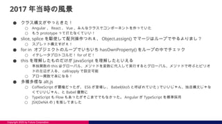 Copyright 2025 by Future Corporation
2017 年当時の風景
● クラス構文がやっときた！
○ Angular 、 React 、 Vue 、みんなクラスでコンポーネントを作っていた
○ もう prototype って打たなくていい！
● slice, splice を駆使して配列操作つれぇ、 Object.assign() でマージはループでやるよりまし？
○ スプレッド構文すげぇ！
● for in オブジェクトのループでいちいち hasOwnProperty() をループの中でチェック
○ イテレータプロトコルだ！ for of だ！
● this を理解したものだけが JavaScript を理解したといえる
○ 単独関数の this はグローバル、メソッドを変数に代入して実行するとグローバル、メソッドで呼ぶとピリオ
ドの左辺が入る、 call/apply で設定可能
○ アロー関数で楽になる！
● 多種多様な alt.js
○ CoffeeScript が覇権だったが、 ES6 が登場し、 Babel(6to5 と呼ばれていた ) でいいじゃん、独自構文じゃな
くていいじゃん、と Babel 優勢に
○ TypeScript も Flow もあったがそこまででもなかった。 Angular が TypeScript を標準採用
○ JSX(DeNA の ) を推してました
 