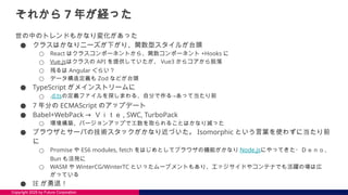 Copyright 2025 by Future Corporation
それから 7 年が経った
世の中のトレンドもかなり変化があった
● クラスはかなりニーズが下がり、関数型スタイルが台頭
○ React はクラスコンポーネントから、関数コンポーネント +Hooks に
○ Vue.jsはクラスの API を提供していたが、 Vue3 からコアから脱落
○ 残るは Angular ぐらい？
○ データ構造定義も Zod などが台頭
● TypeScript がメインストリームに
○ .d.tsの定義ファイルを探しまわる、自分で作る→あって当たり前
● 7 年分の ECMAScript のアップデート
● Babel+WebPack → Ｖｉｔｅ , SWC, TurboPack
○ 環境構築、バージョンアップで工数を取られることはかなり減った
● ブラウザとサーバの技術スタックがかなり近づいた。 Isomorphic という言葉を使わずに当たり前
に
○ Promise や ES6 modules, fetch をはじめとしてブラウザの機能がかなり Node.jsにやってきた・Ｄｅｎｏ、
Bun も活発に
○ WASM や WinterCG/WinterTC といったムーブメントもあり、エッジサイドやコンテナでも活躍の場は広
がっている
● IE が勇退！
 