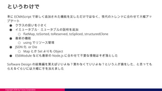 Copyright 2025 by Future Corporation
というわけで
単に ECMAScript で新しく追加された機能を足しただけではなく、現代のトレンドに合わせて大幅アッ
プデート
● クラスの扱いを小さく
● イミュータブル・ミュータブルの説明を追加
○ flatMap, toSorted, toReserved, toSpliced, structuredClone
● 最新の機能
○ using でリソース管理
● JSON 化 or Die
○ Map とか Set よりも Object
● ES6Module なども最新の Node.js に合わせて不要な情報はそぎ落とした
Software Design の総集編を買えばいいよね？買わなくていいよね？という人が損をした、と思っても
らえるぐらいには大幅に手を加えました
 