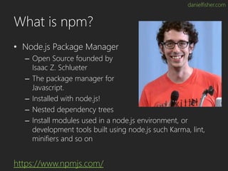 danielfisher.com
What is npm?
• Node.js Package Manager
– Open Source founded by
Isaac Z. Schlueter
– The package manager ...