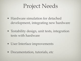 Project Needs
• Hardware simulation for detached
development, integrating new hardware
• Testability design, unit tests, integration
tests with hardware
• User Interface improvements
• Documentation, tutorials, etc

 