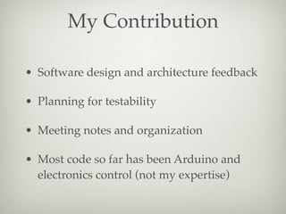My Contribution
• Software design and architecture feedback
• Planning for testability
• Meeting notes and organization
• Most code so far has been Arduino and
electronics control (not my expertise)

 