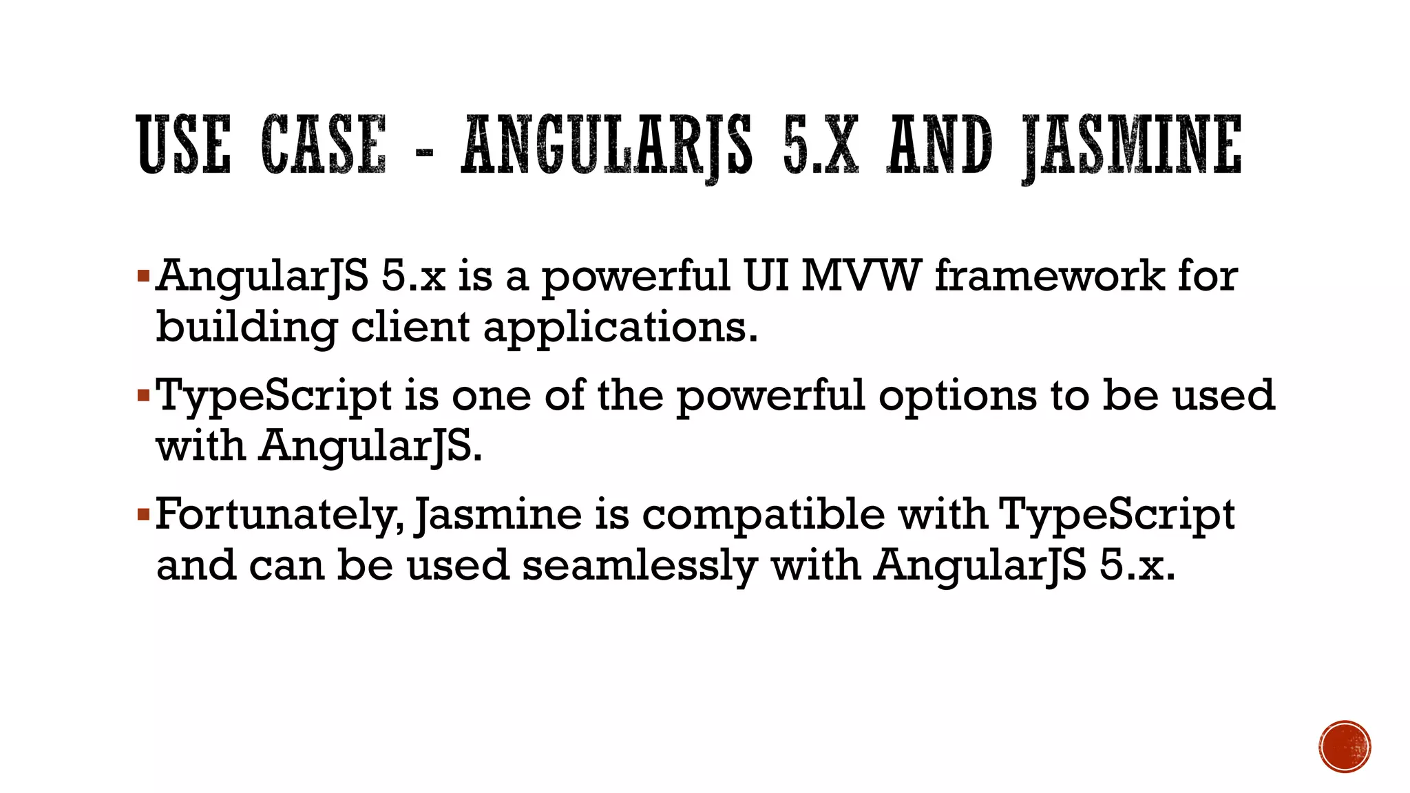 §AngularJS 5.x is a powerful UI MVW framework for building client applications. §TypeScript is one of the powerful options to be used with AngularJS. §Fortunately, Jasmine is compatible with TypeScript and can be used seamlessly with AngularJS 5.x. 
