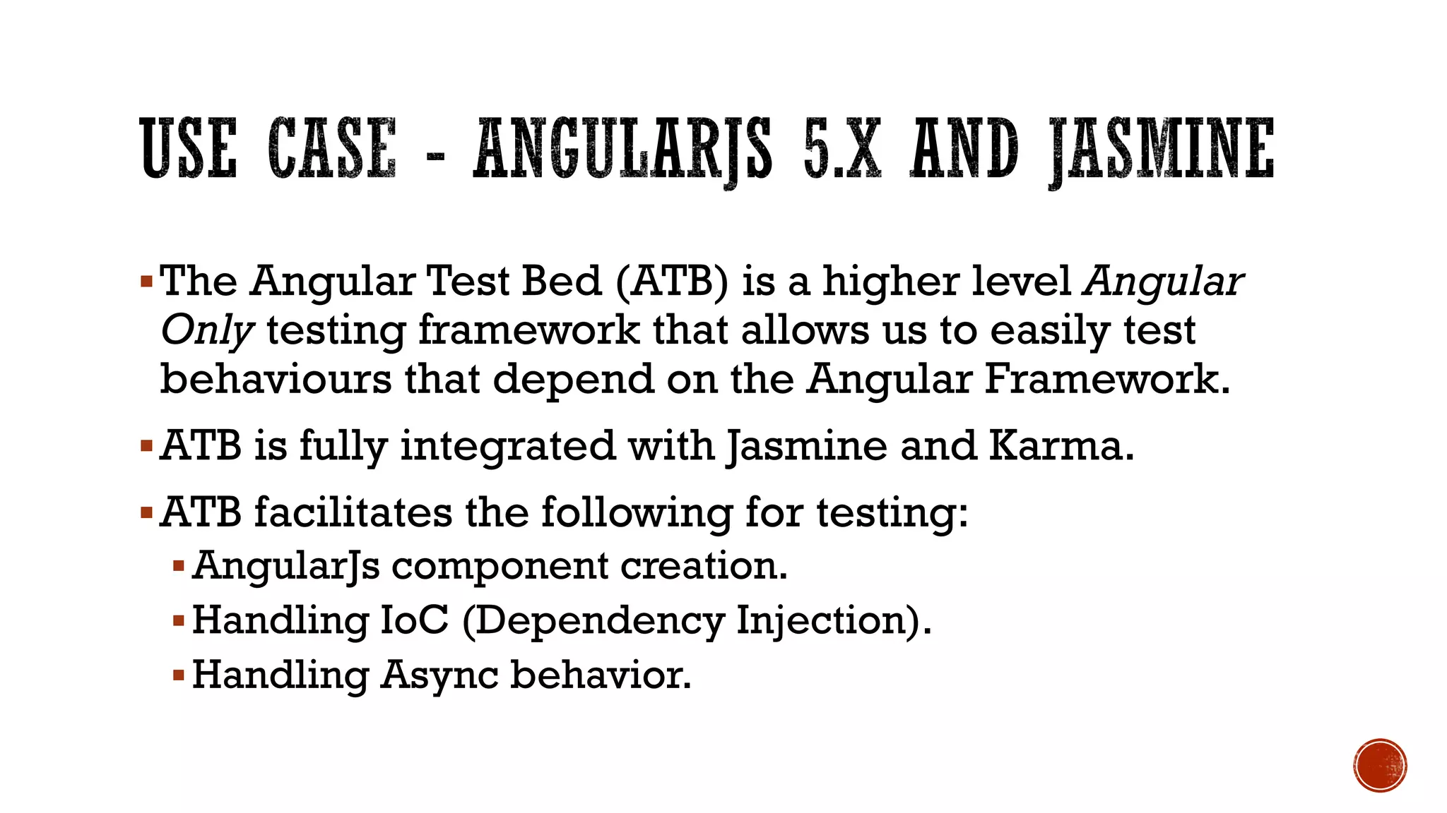 §The Angular Test Bed (ATB) is a higher level Angular Only testing framework that allows us to easily test behaviours that depend on the Angular Framework. §ATB is fully integrated with Jasmine and Karma. §ATB facilitates the following for testing: § AngularJs component creation. § Handling IoC (Dependency Injection). § Handling Async behavior. 