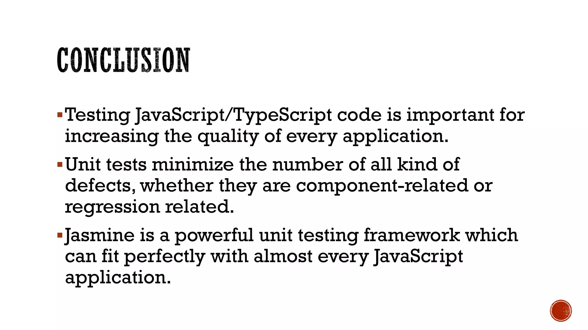 §Testing JavaScript/TypeScript code is important for increasing the quality of every application. §Unit tests minimize the number of all kind of defects, whether they are component-related or regression related. §Jasmine is a powerful unit testing framework which can fit perfectly with almost every JavaScript application. 