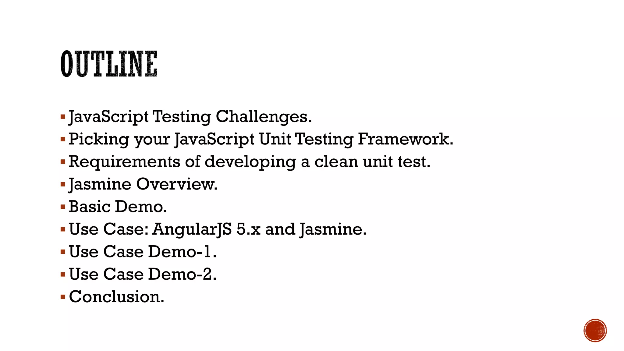 § JavaScript Testing Challenges. § Picking your JavaScript Unit Testing Framework. § Requirements of developing a clean unit test. § Jasmine Overview. § Basic Demo. § Use Case: AngularJS 5.x and Jasmine. § Use Case Demo-1. § Use Case Demo-2. § Conclusion. 